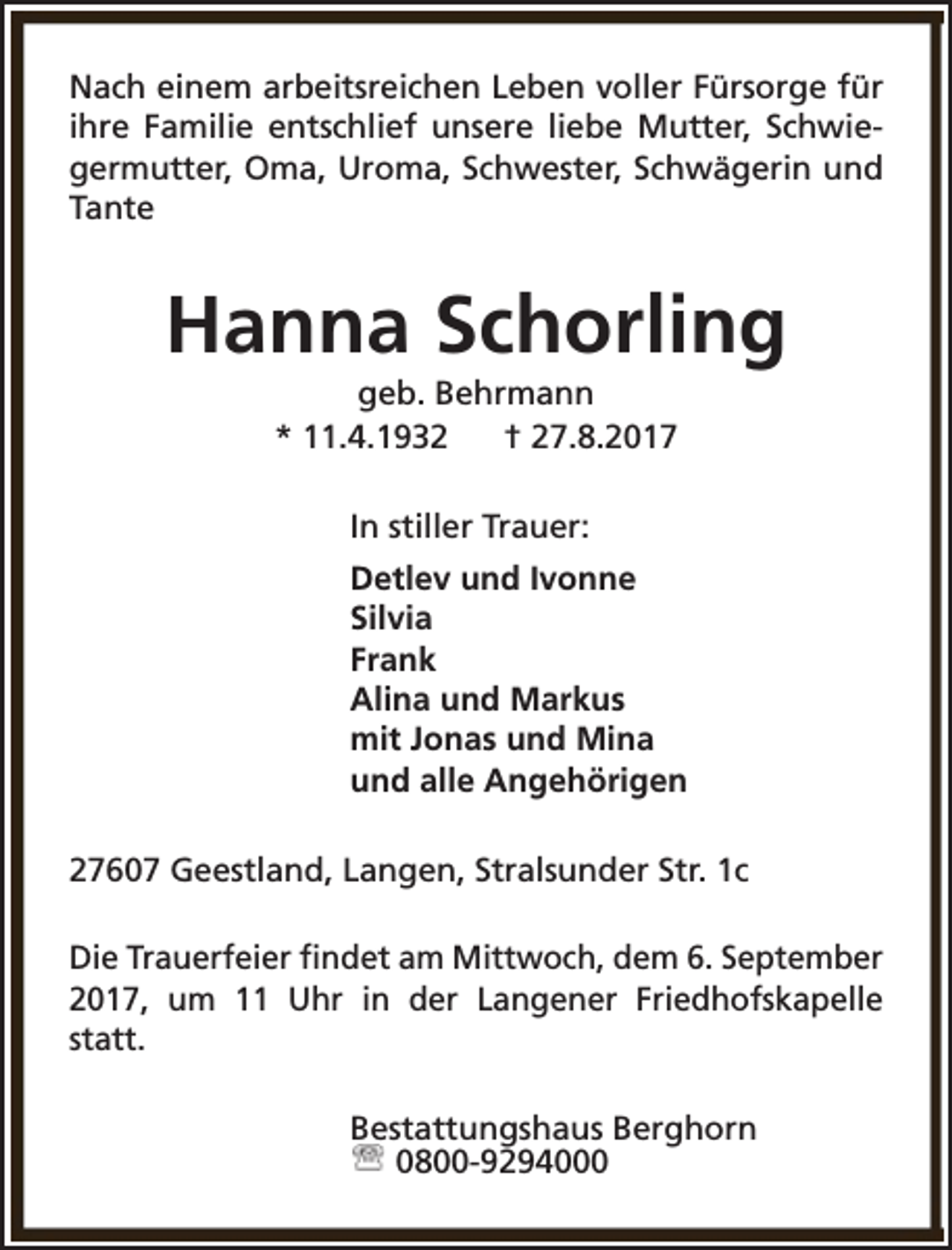 <p>Nach einem arbeitsreichen Leben voller Fürsorge für<br />ihre Familie entschlief unsere liebe Mutter, Schwiegermutter, Oma, Uroma, Schwester, Schwägerin und<br />Tante</p><p>Hanna Schorling<br />geb. Behrmann<br />* 11.4.1932<br />† 27.8.2017<br />In stiller Trauer:<br />Detlev und Ivonne<br />Silvia<br />Frank<br />Alina und Markus<br />mit Jonas und Mina<br />und alle Angehörigen<br />27607 Geestland, Langen, Stralsunder Str. 1c<br />Die Trauerfeier findet am Mittwoch, dem 6. September<br />2017, um 11 Uhr in der Langener Friedhofskapelle<br />statt.<br />Bestattungshaus Berghorn<br />0800-9294000</p>