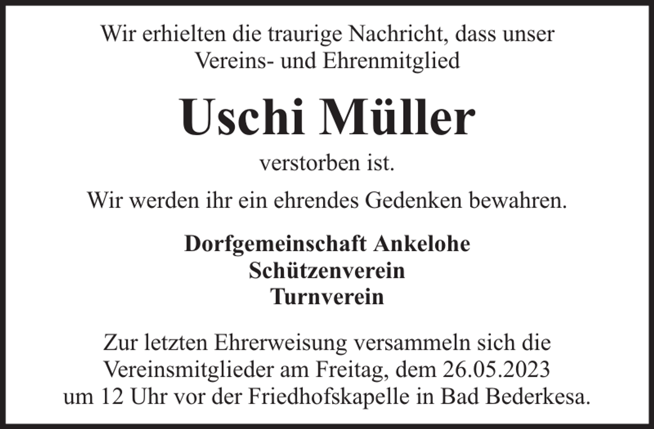 <p>Wir erhielten die traurige Nachricht, dass unser<br />Vereins- und Ehrenmitglied</p><p>Uschi Müller<br />verstorben ist.</p><p>Wir werden ihr ein ehrendes Gedenken bewahren.<br />Dorfgemeinschaft Ankelohe<br />Schützenverein<br />Turnverein<br />Zur letzten Ehrerweisung versammeln sich die<br />Vereinsmitglieder am Freitag, dem 26.05.2023<br />um 12 Uhr vor der Friedhofskapelle in Bad Bederkesa.</p>