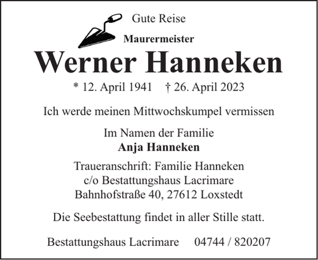 <p>Gute Reise<br />Maurermeister</p><p>Werner Hanneken<br />* 12. April 1941 † 26. April 2023</p><p>Ich werde meinen Mittwochskumpel vermissen<br />Im Namen der Familie<br />Anja Hanneken<br />Traueranschrift: Familie Hanneken<br />c/o Bestattungshaus Lacrimare<br />Bahnhofstraße 40, 27612 Loxstedt<br />Die Seebestattung findet in aller Stille statt.<br />Bestattungshaus Lacrimare</p><p>04744 / 820207</p>