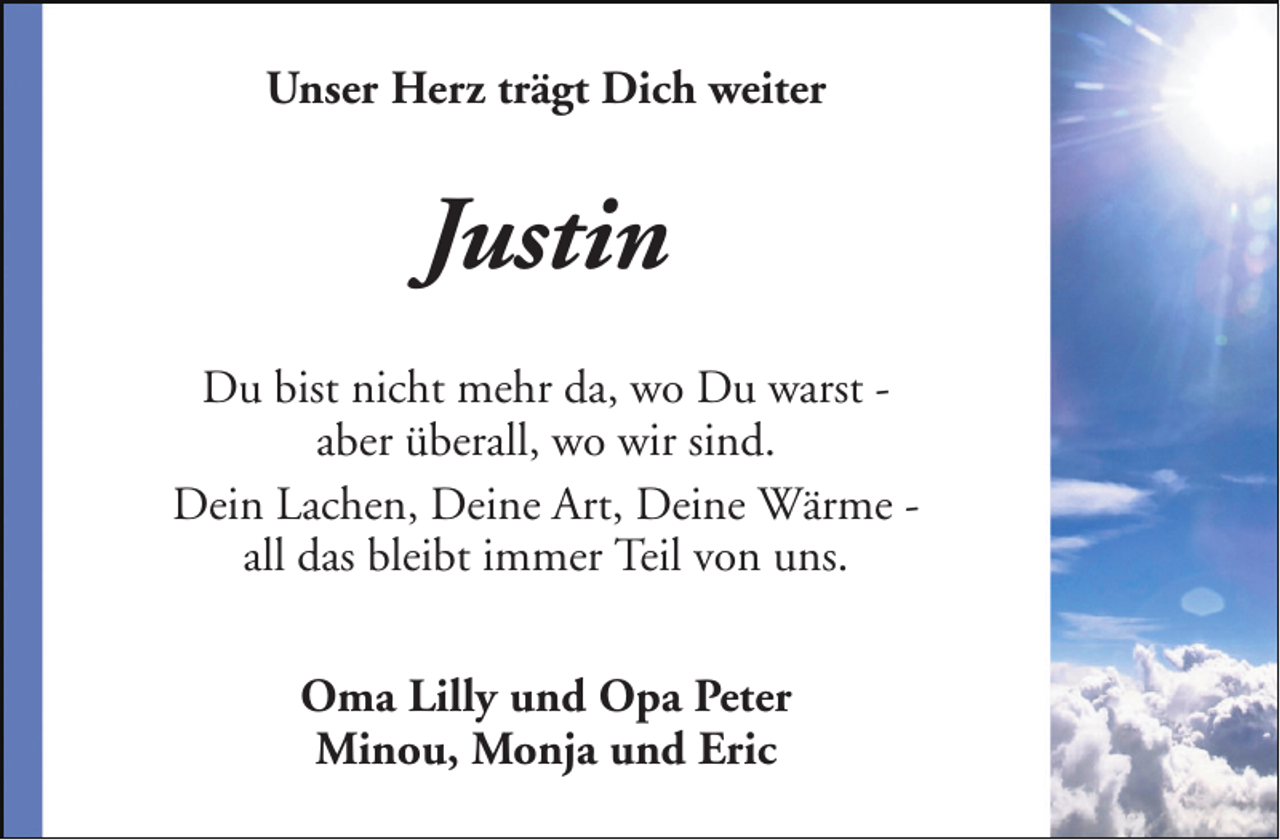 <p>Unser Herz trägt Dich weiter</p><p>Justin<br />Du bist nicht mehr da, wo Du warst aber überall, wo wir sind.<br />Dein Lachen, Deine Art, Deine Wärme all das bleibt immer Teil von uns.<br />Oma Lilly und Opa Peter<br />Minou, Monja und Eric</p>