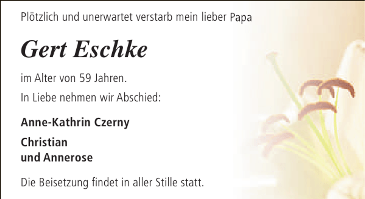 <p>Plötzlich und unerwartet verstarb mein lieber Papa</p><p>Gert Eschke<br />im Alter von 59 Jahren.<br />In Liebe nehmen wir Abschied:<br />Anne-Kathrin Czerny<br />Christian<br />und Annerose<br />Die Beisetzung findet in aller Stille statt.</p>