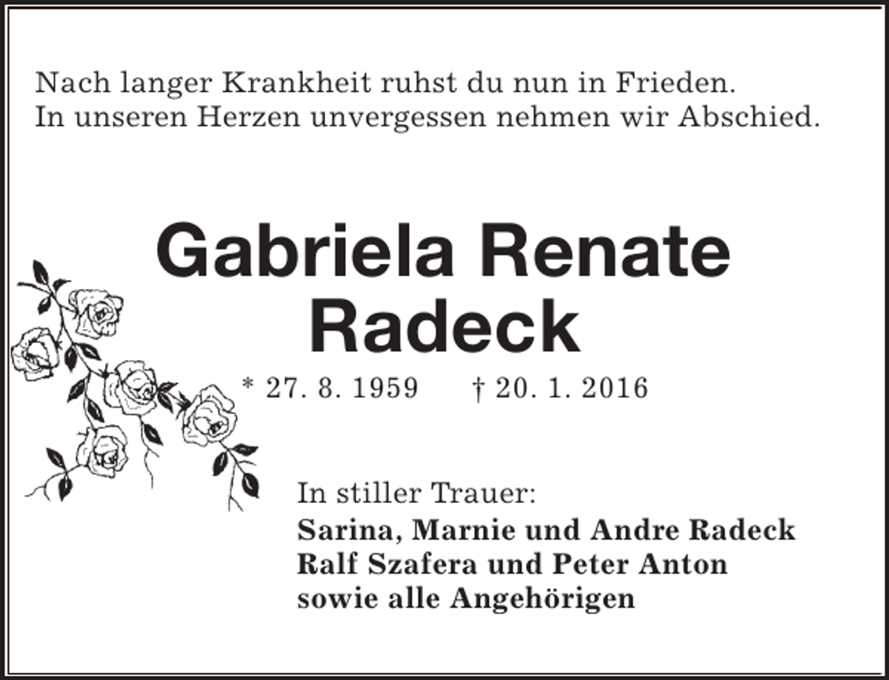 <p>Nach langer Krankheit ruhst du nun in Frieden.<br />In unseren Herzen unvergessen nehmen wir Abschied.</p><p>Gabriela Renate<br />Radeck<br />* 27. 8. 1959</p><p>† 20. 1. 2016</p><p>In stiller Trauer:<br />Sarina, Marnie und Andre Radeck<br />Ralf Szafera und Peter Anton<br />sowie alle Angehörigen</p>