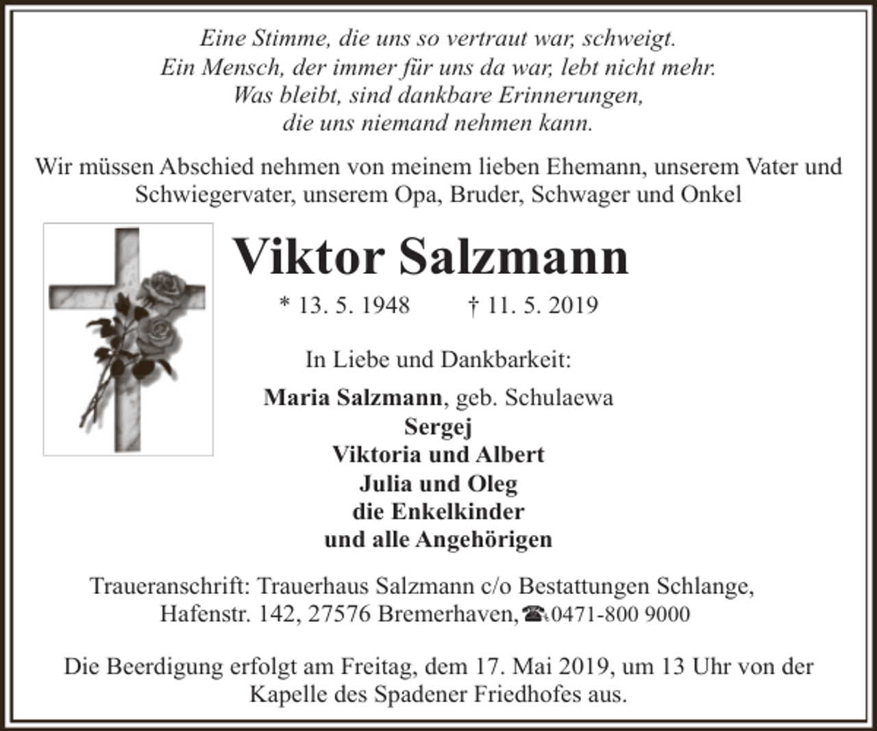 <p>Eine Stimme, die uns so vertraut war, schweigt.<br />Ein Mensch, der immer für uns da war, lebt nicht mehr.<br />Was bleibt, sind dankbare Erinnerungen,<br />die uns niemand nehmen kann.<br />Wir müssen Abschied nehmen von meinem lieben Ehemann, unserem Vater und<br />Schwiegervater, unserem Opa, Bruder, Schwager und Onkel</p><p>Viktor Salzmann<br />* 13. 5. 1948</p><p>† 11. 5. 2019</p><p>In Liebe und Dankbarkeit:<br />Maria Salzmann, geb. Schulaewa<br />Sergej<br />Viktoria und Albert<br />Julia und Oleg<br />die Enkelkinder<br />und alle Angehörigen<br />Traueranschrift: Trauerhaus Salzmann c/o Bestattungen Schlange,<br />Hafenstr. 142, 27576 Bremerhaven, 0471-800 9000<br />Die Beerdigung erfolgt am Freitag, dem 17. Mai 2019, um 13 Uhr von der<br />Kapelle des Spadener Friedhofes aus.</p>