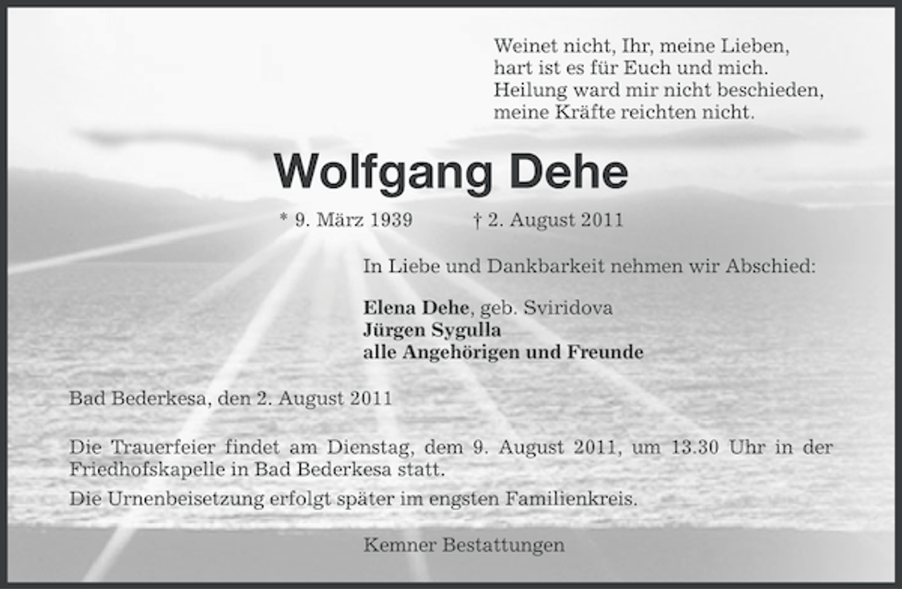 <p>Weinet nicht, Ihr, meine Lieben,<br />hart ist es für Euch und mich.<br />Heilung ward mir nicht beschieden,<br />meine Kräfte reichten nicht.</p><p>Wolfgang Dehe<br />* 9. März 1939</p><p>† 2. August 2011</p><p>In Liebe und Dankbarkeit nehmen wir Abschied:<br />Elena Dehe, geb. Sviridova<br />Jürgen Sygulla<br />alle Angehörigen und Freunde<br />Bad Bederkesa, den 2. August 2011<br />Die Trauerfeier findet am Dienstag, dem 9. August 2011, um 13.30 Uhr in der<br />Friedhofskapelle in Bad Bederkesa statt.<br />Die Urnenbeisetzung erfolgt später im engsten Familienkreis.<br />Kemner Bestattungen</p>