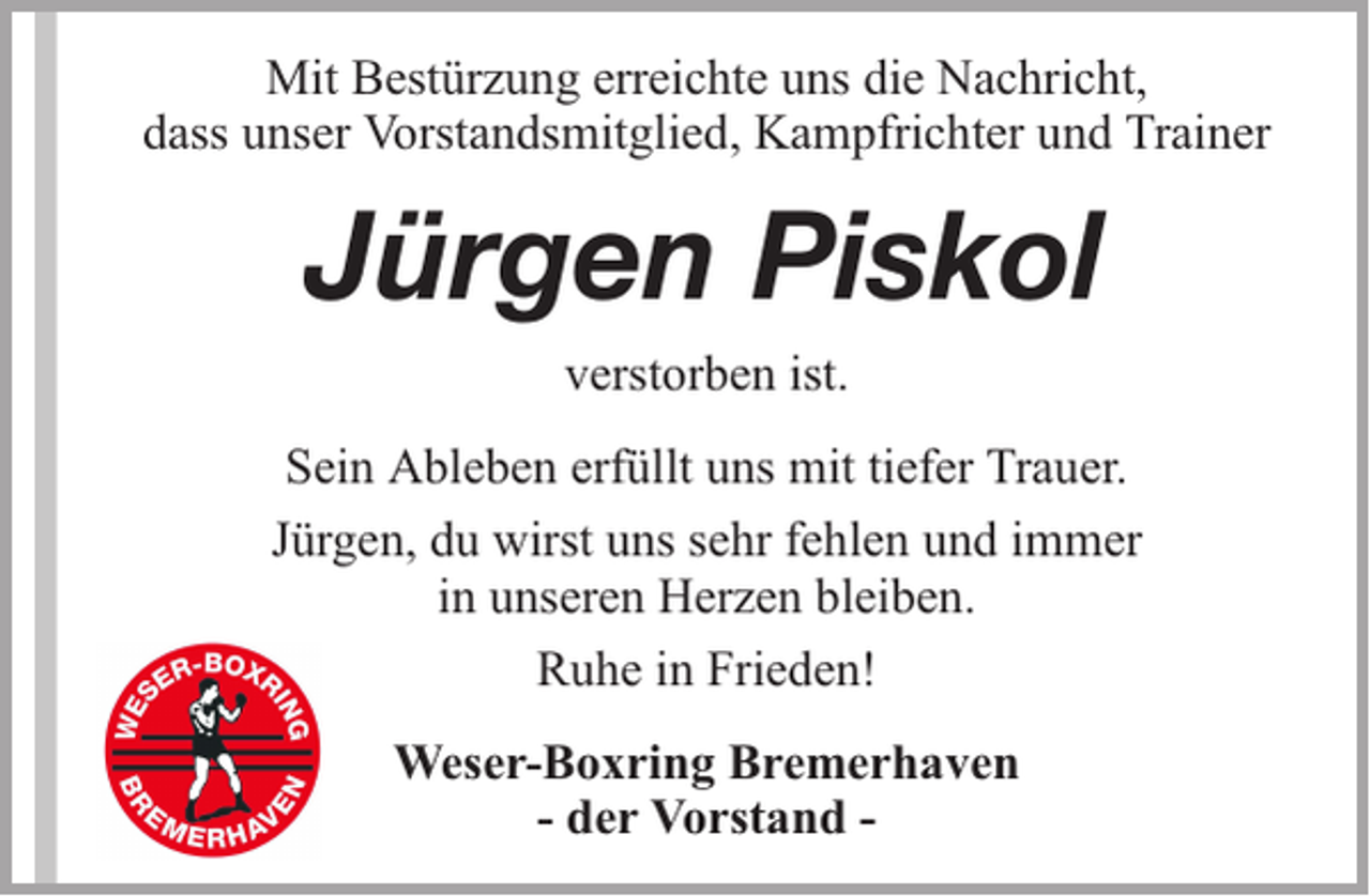 <p>Mit Bestürzung erreichte uns die Nachricht,<br />dass unser Vorstandsmitglied, Kampfrichter und Trainer</p><p>Jürgen Piskol<br />verstorben ist.<br />Sein Ableben erfüllt uns mit tiefer Trauer.<br />Jürgen, du wirst uns sehr fehlen und immer<br />in unseren Herzen bleiben.<br />Ruhe in Frieden!<br />Weser-Boxring Bremerhaven<br />- der Vorstand -</p>