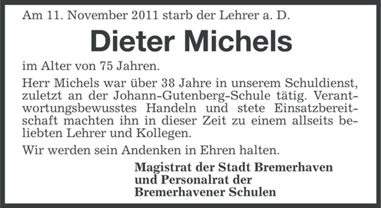 <p>Am 11. November 2011 starb der Lehrer a. D.</p><p>Dieter Michels<br />im Alter von 75 Jahren.<br />Herr Michels war über 38 Jahre in unserem Schuldienst,<br />zuletzt an der Johann-Gutenberg-Schule tätig. Verantwortungsbewusstes Handeln und stete Einsatzbereitschaft machten ihn in dieser Zeit zu einem allseits beliebten Lehrer und Kollegen.<br />Wir werden sein Andenken in Ehren halten.<br />Magistrat der Stadt Bremerhaven<br />und Personalrat der<br />Bremerhavener Schulen</p>