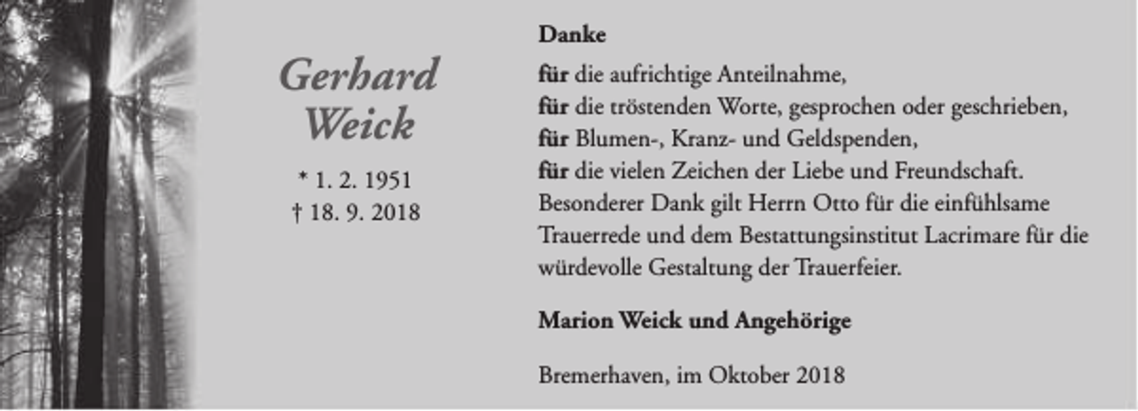 <p>Gerhard<br />Weick<br />* 1. 2. 1951<br />† 18. 9. 2018</p><p>Danke<br />für die aufrichtige Anteilnahme,<br />für die tröstenden Worte, gesprochen oder geschrieben,<br />für Blumen-, Kranz- und Geldspenden,<br />für die vielen Zeichen der Liebe und Freundschaft.<br />Besonderer Dank gilt Herrn Otto für die einfühlsame<br />Trauerrede und dem Bestattungsinstitut Lacrimare für die<br />würdevolle Gestaltung der Trauerfeier.<br />Marion Weick und Angehörige<br />Bremerhaven, im Oktober 2018</p>