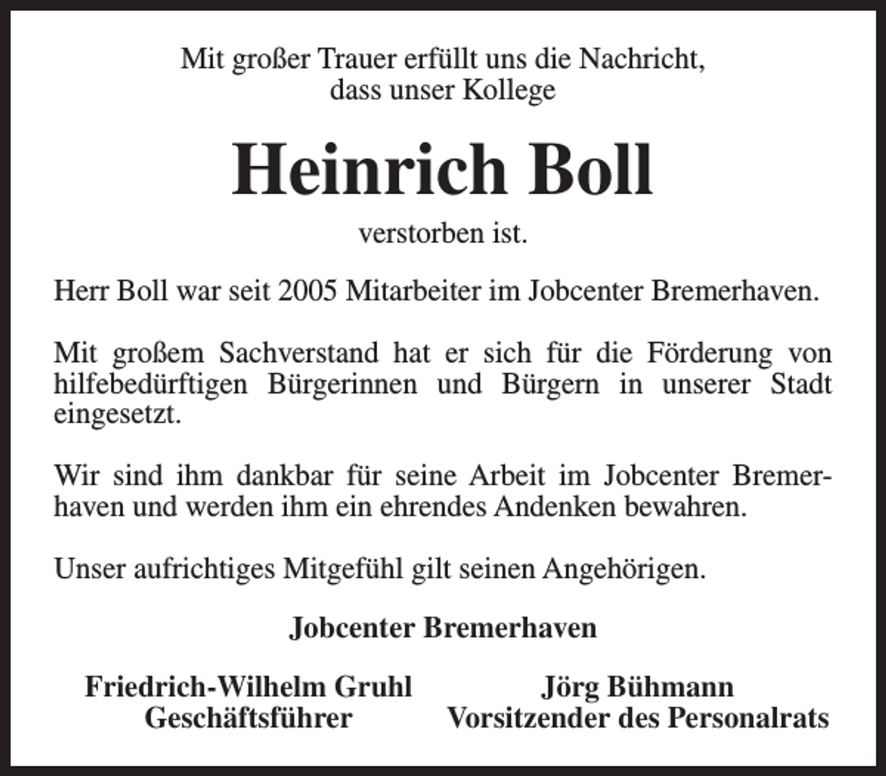 <p>Mit großer Trauer erfüllt uns die Nachricht,<br />dass unser Kollege</p><p>Heinrich Boll<br />verstorben ist.</p><p>Herr Boll war seit 2005 Mitarbeiter im Jobcenter Bremerhaven.<br />Mit großem Sachverstand hat er sich für die Förderung von<br />hilfebedürftigen Bürgerinnen und Bürgern in unserer Stadt<br />eingesetzt.<br />Wir sind ihm dankbar für seine Arbeit im Jobcenter Bremerhaven und werden ihm ein ehrendes Andenken bewahren.<br />Unser aufrichtiges Mitgefühl gilt seinen Angehörigen.<br />Jobcenter Bremerhaven<br />Friedrich-Wilhelm Gruhl<br />Geschäftsführer</p><p>Jörg Bühmann<br />Vorsitzender des Personalrats</p>