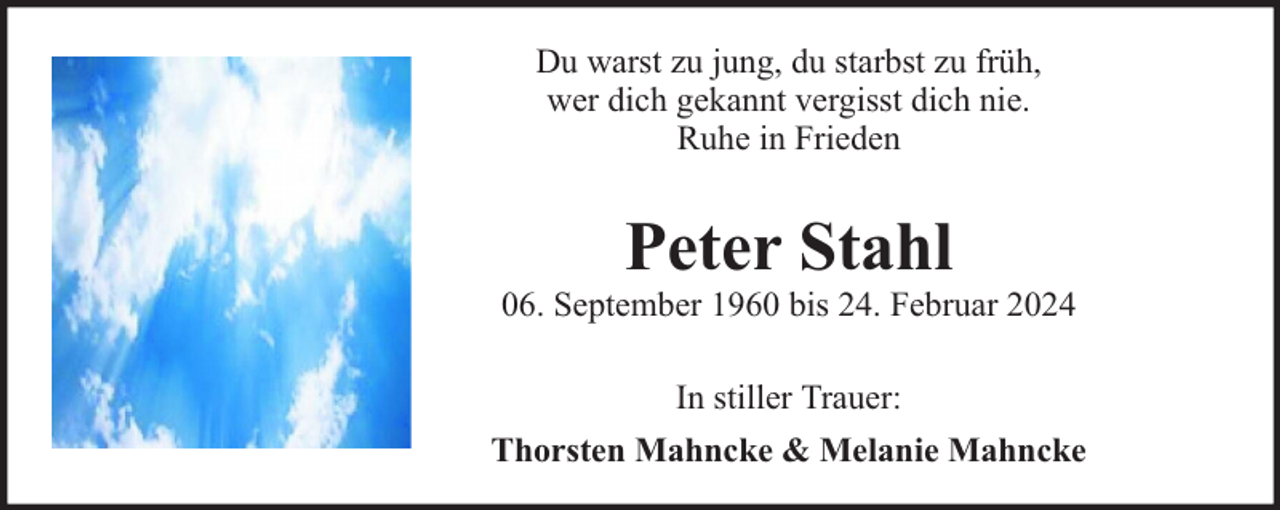 <p>Du warst zu jung, du starbst zu früh,<br />wer dich gekannt vergisst dich nie.<br />Ruhe in Frieden</p><p>Peter Stahl</p><p>06. September 1960 bis 24. Februar 2024<br />In stiller Trauer:<br />Thorsten Mahncke &amp; Melanie Mahncke</p>