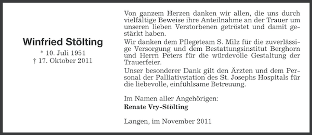 <p>Winfried Stölting<br />* 10. Juli 1951<br />† 17. Oktober 2011</p><p>Von ganzem Herzen danken wir allen, die uns durch<br />vielfältige Beweise ihre Anteilnahme an der Trauer um<br />unseren lieben Verstorbenen getröstet und damit gestärkt haben.<br />Wir danken dem Pflegeteam S. Milz für die zuverlässige Versorgung und dem Bestattungsinstitut Berghorn<br />und Herrn Peters für die würdevolle Gestaltung der<br />Trauerfeier.<br />Unser besonderer Dank gilt den Ärzten und dem Personal der Palliativstation des St. Josephs Hospitals für<br />die liebevolle, einfühlsame Betreuung.<br />Im Namen aller Angehörigen:<br />Renate Vry-Stölting<br />Langen, im November 2011</p>
