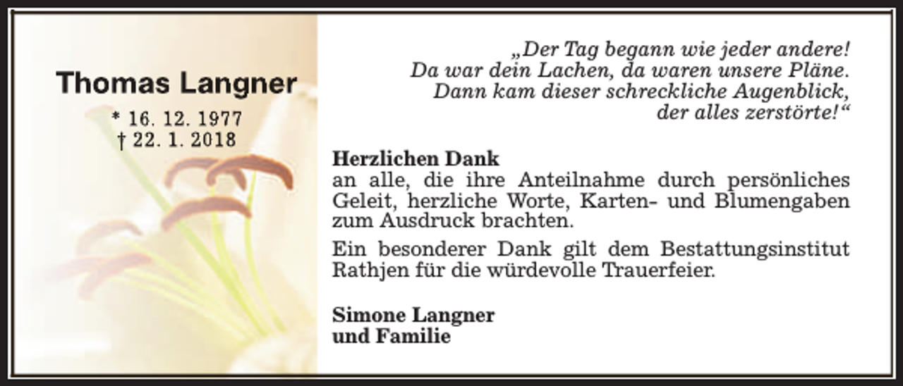 <p>Thomas Langner<br />* 16. 12. 1977<br />† 22. 1. 2018</p><p>„Der Tag begann wie jeder andere!<br />Da war dein Lachen, da waren unsere Pläne.<br />Dann kam dieser schreckliche Augenblick,<br />der alles zerstörte!“<br />Herzlichen Dank<br />an alle, die ihre Anteilnahme durch persönliches<br />Geleit, herzliche Worte, Karten- und Blumengaben<br />zum Ausdruck brachten.<br />Ein besonderer Dank gilt dem Bestattungsinstitut<br />Rathjen für die würdevolle Trauerfeier.<br />Simone Langner<br />und Familie</p>
