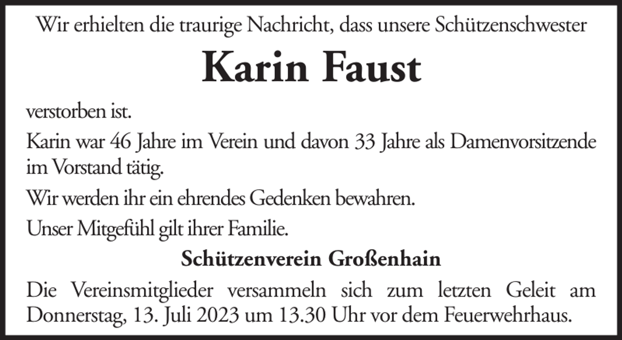 <p>Wir erhielten die traurige Nachricht, dass unsere Schützenschwester</p><p>Karin Faust<br />verstorben ist.<br />Karin war 46 Jahre im Verein und davon 33 Jahre als Damenvorsitzende<br />im Vorstand tätig.<br />Wir werden ihr ein ehrendes Gedenken bewahren.<br />Unser Mitgefühl gilt ihrer Familie.<br />Schützenverein Großenhain<br />Die Vereinsmitglieder versammeln sich zum letzten Geleit am<br />Donnerstag, 13. Juli 2023 um 13.30 Uhr vor dem Feuerwehrhaus.</p>