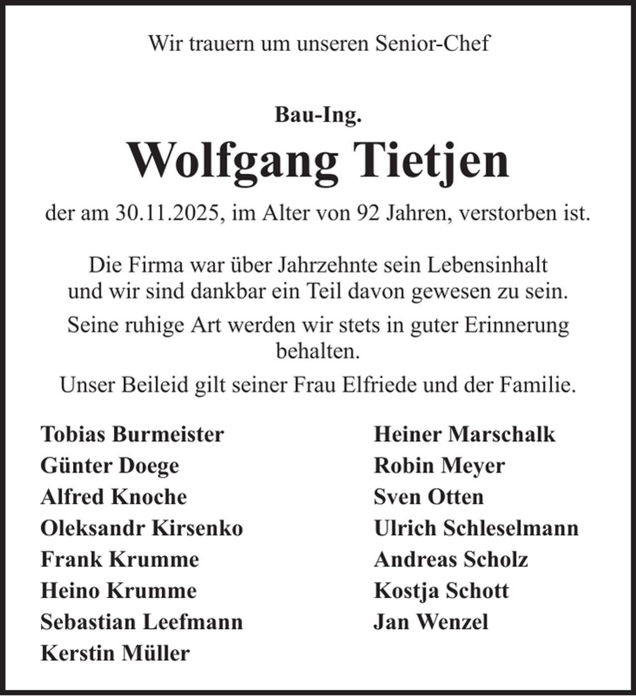 <p>Wir trauern um unseren Senior-Chef<br />Bau-Ing.</p>
<p>Wolfgang Tietjen<br />der am 30.11.2025, im Alter von 92 Jahren, verstorben ist.<br />Die Firma war über Jahrzehnte sein Lebensinhalt<br />und wir sind dankbar ein Teil davon gewesen zu sein.<br />Seine ruhige Art werden wir stets in guter Erinnerung<br />behalten.<br />Unser Beileid gilt seiner Frau Elfriede und der Familie.<br />Tobias Burmeister<br />Günter Doege<br />Alfred Knoche<br />Oleksandr Kirsenko<br />Frank Krumme<br />Heino Krumme<br />Sebastian Leefmann<br />Kerstin Müller</p>
<p>Heiner Marschalk<br />Robin Meyer<br />Sven Otten<br />Ulrich Schleselmann<br />Andreas Scholz<br />Kostja Schott<br />Jan Wenzel</p>