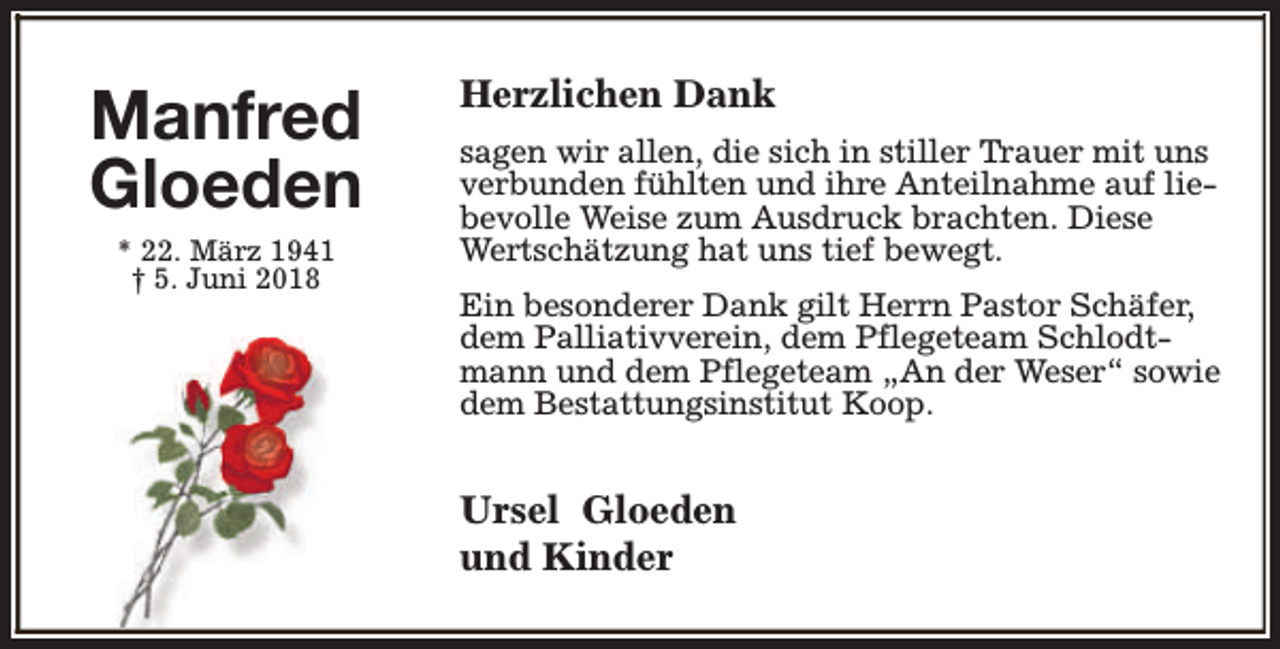 <p>Manfred<br />Gloeden<br />* 22. März 1941<br />† 5. Juni 2018</p><p>Herzlichen Dank<br />sagen wir allen, die sich in stiller Trauer mit uns<br />verbunden fühlten und ihre Anteilnahme auf liebevolle Weise zum Ausdruck brachten. Diese<br />Wertschätzung hat uns tief bewegt.<br />Ein besonderer Dank gilt Herrn Pastor Schäfer,<br />dem Palliativverein, dem Pflegeteam Schlodtmann und dem Pflegeteam „An der Weser“ sowie<br />dem Bestattungsinstitut Koop.</p><p>Ursel Gloeden<br />und Kinder</p>