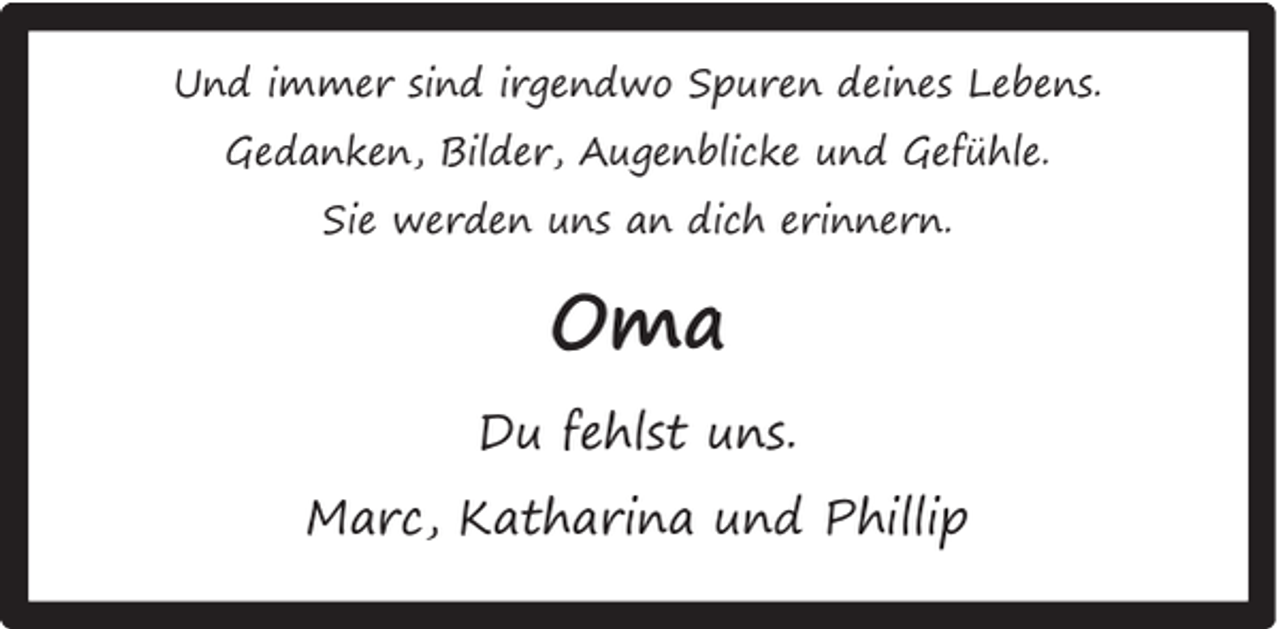 <p>Und immer sind irgendwo Spuren deines Lebens.<br />Gedanken, Bilder, Augenblicke und Gefühle.<br />Sie werden uns an dich erinnern.</p><p>Oma<br />Du fehlst uns.<br />Marc, Katharina und Phillip</p>