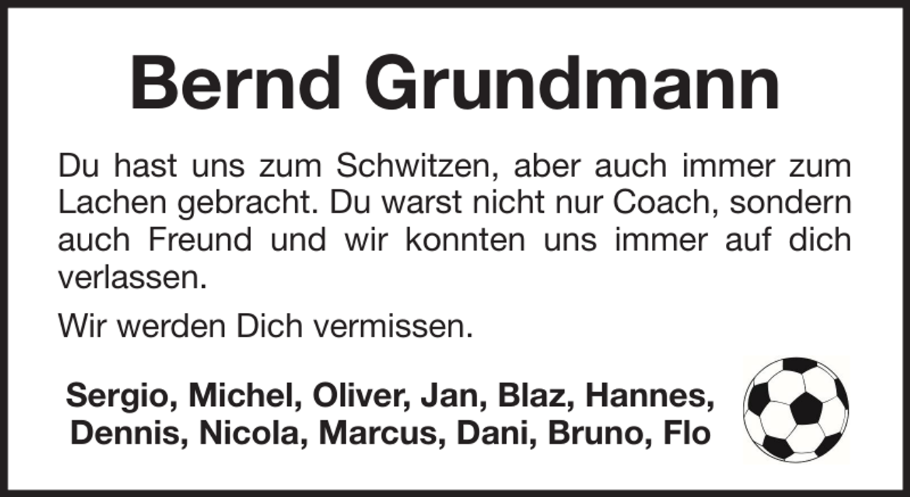 <p>Bernd Grundmann<br />Du hast uns zum Schwitzen, aber auch immer zum<br />Lachen gebracht. Du warst nicht nur Coach, sondern<br />auch Freund und wir konnten uns immer auf dich<br />verlassen.<br />Wir werden Dich vermissen.<br />Sergio, Michel, Oliver, Jan, Blaz, Hannes,<br />Dennis, Nicola, Marcus, Dani, Bruno, Flo</p>