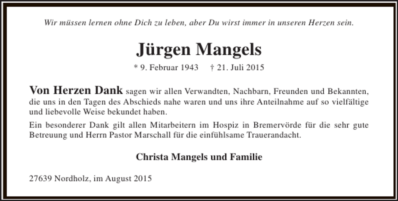 <p>Wir müssen lernen ohne Dich zu leben, aber Du wirst immer in unseren Herzen sein.</p><p>Jürgen Mangels<br />* 9. Februar 1943</p><p>† 21. Juli 2015</p><p>Von Herzen Dank sagen wir allen Verwandten, Nachbarn, Freunden und Bekannten,</p><p>die uns in den Tagen des Abschieds nahe waren und uns ihre Anteilnahme auf so vielfältige<br />und liebevolle Weise bekundet haben.<br />Ein besonderer Dank gilt allen Mitarbeitern im Hospiz in Bremervörde für die sehr gute<br />Betreuung und Herrn Pastor Marschall für die einfühlsame Trauerandacht.</p><p>Christa Mangels und Familie<br />27639 Nordholz, im August 2015</p>