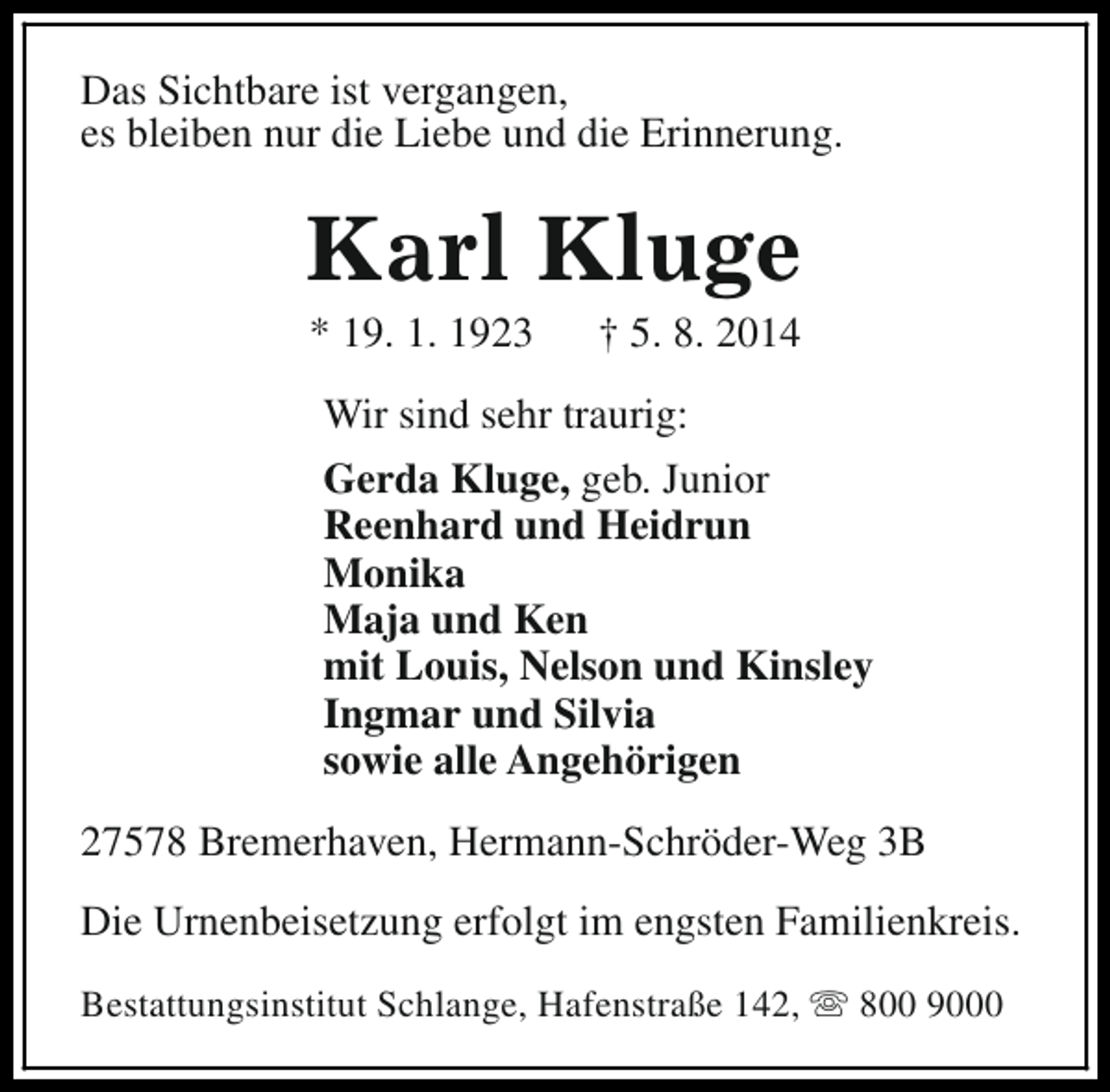 <p>Das Sichtbare ist vergangen,<br />es bleiben nur die Liebe und die Erinnerung.</p><p>Karl Kluge<br />* 19. 1. 1923</p><p>† 5. 8. 2014</p><p>Wir sind sehr traurig:<br />Gerda Kluge, geb. Junior<br />Reenhard und Heidrun<br />Monika<br />Maja und Ken<br />mit Louis, Nelson und Kinsley<br />Ingmar und Silvia<br />sowie alle Angehörigen<br />27578 Bremerhaven, Hermann-Schröder-Weg 3B<br />Die Urnenbeisetzung erfolgt im engsten Familienkreis.<br />Bestattungsinstitut Schlange, Hafenstraße 142, s 800 9000</p>