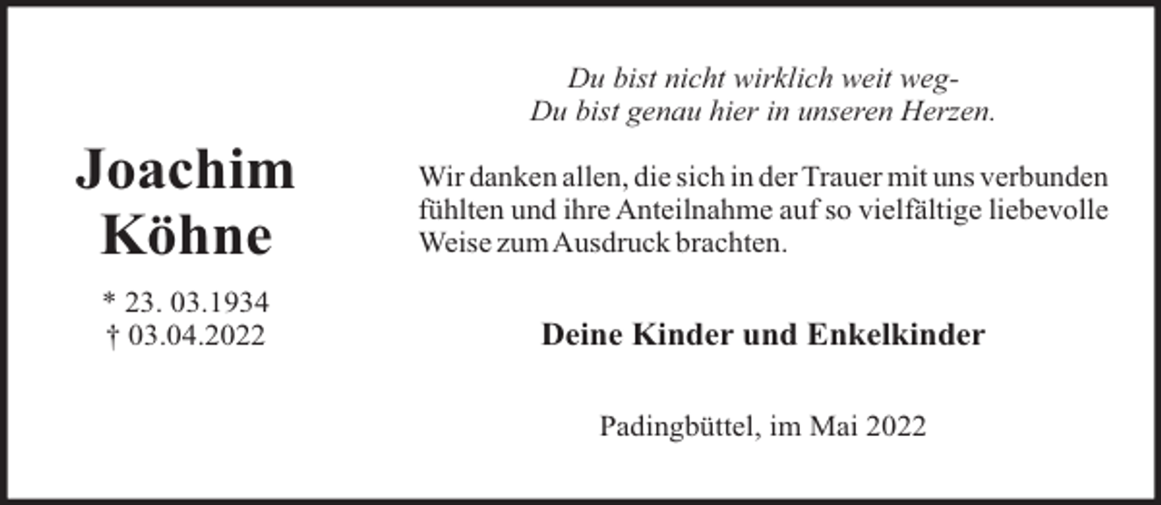 <p>Du bist nicht wirklich weit wegDu bist genau hier in unseren Herzen.</p><p>Joachim<br />Köhne</p><p>Wir danken allen, die sich in der Trauer mit uns verbunden<br />fühlten und ihre Anteilnahme auf so vielfältige liebevolle<br />Weise zumAusdruck brachten.</p><p>* 23. 03.1934<br />† 03.04.2022</p><p>Deine Kinder und Enkelkinder<br />Padingbüttel, im Mai 2022</p>