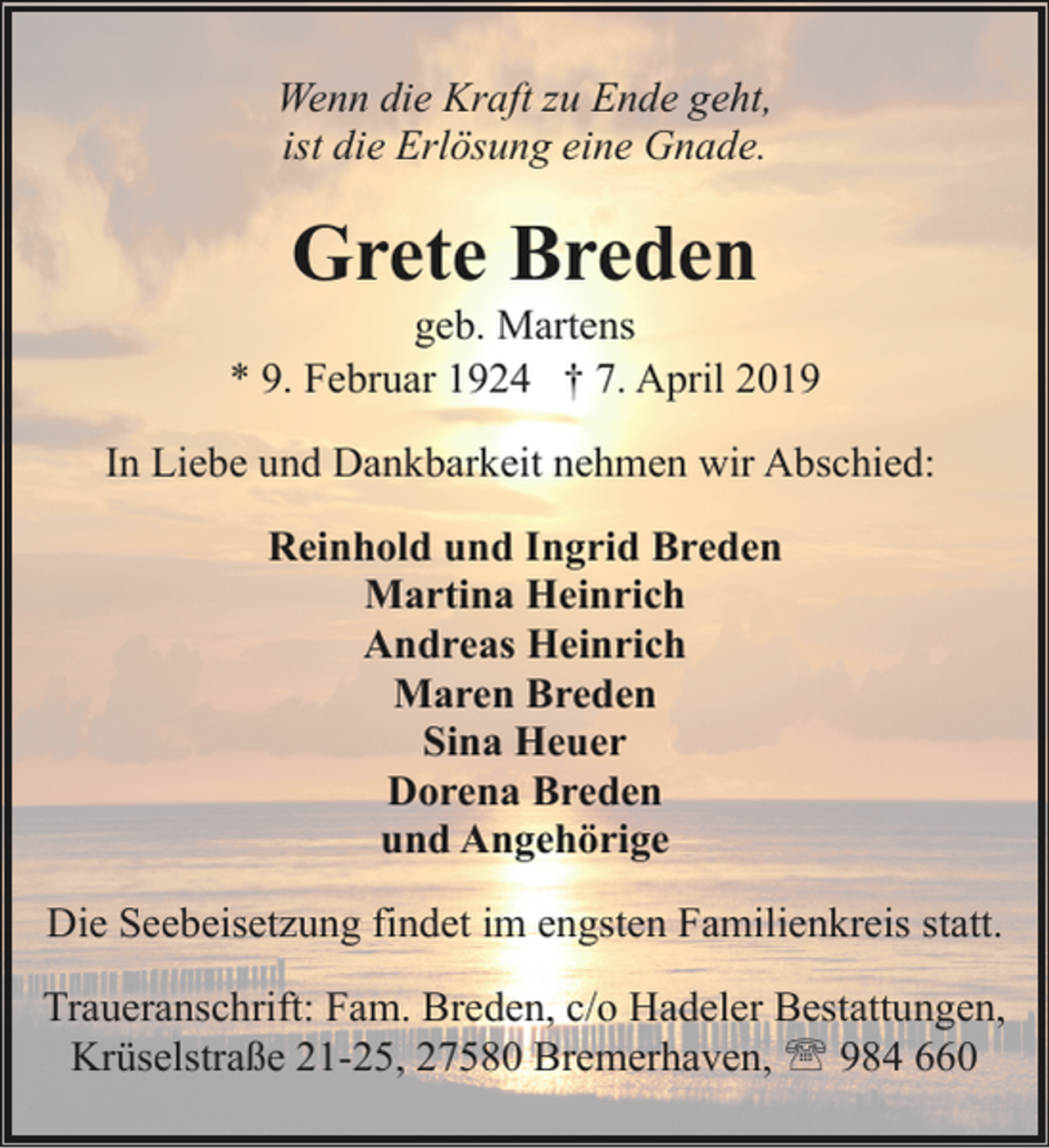 <p>Wenn die Kraft zu Ende geht,<br />ist die Erlösung eine Gnade.</p>
<p>Grete Breden</p>
<p>geb. Martens<br />* 9. Februar 1924 † 7. April 2019<br />In Liebe und Dankbarkeit nehmen wir Abschied:<br />Reinhold und Ingrid Breden<br />Martina Heinrich<br />Andreas Heinrich<br />Maren Breden<br />Sina Heuer<br />Dorena Breden<br />und Angehörige<br />Die Seebeisetzung findet im engsten Familienkreis statt.<br />Traueranschrift: Fam. Breden, c/o Hadeler Bestattungen,<br />Krüselstraße 21-25, 27580 Bremerhaven, ' 984 660</p>