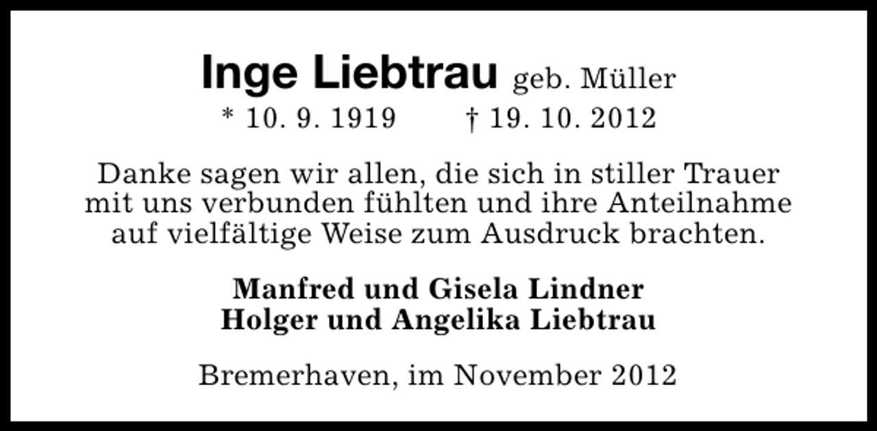 <p>Inge Liebtrau geb. Müller<br />* 10. 9. 1919</p><p>† 19. 10. 2012</p><p>Danke sagen wir allen, die sich in stiller Trauer<br />mit uns verbunden fühlten und ihre Anteilnahme<br />auf vielfältige Weise zum Ausdruck brachten.<br />Manfred und Gisela Lindner<br />Holger und Angelika Liebtrau<br />Bremerhaven, im November 2012</p>