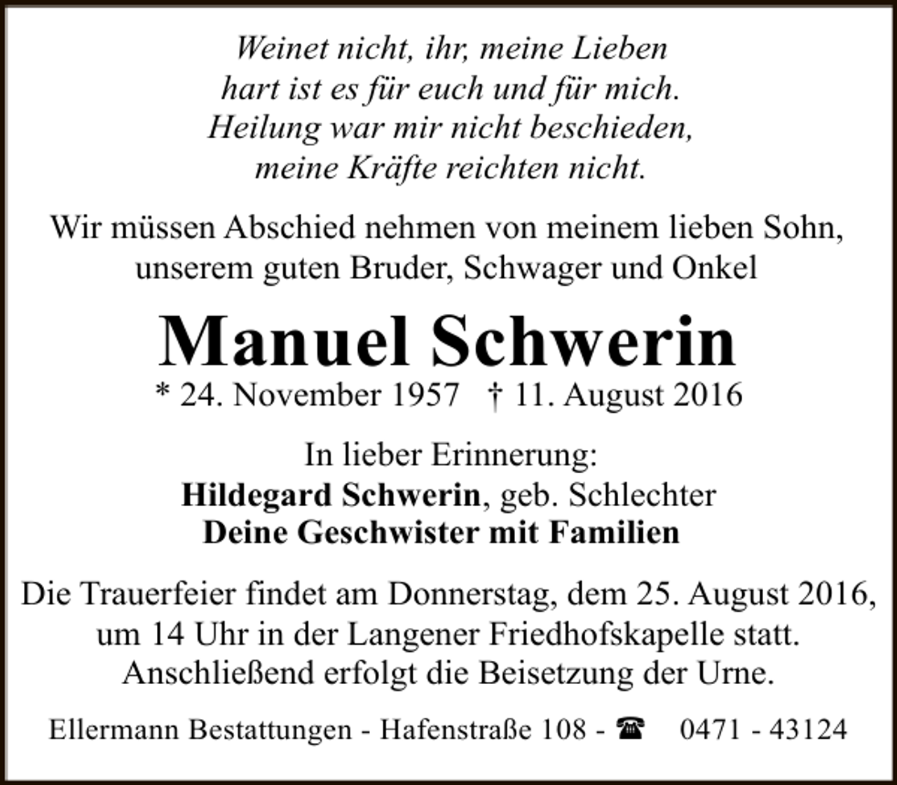 <p>Weinet nicht, ihr, meine Lieben<br />hart ist es für euch und für mich.<br />Heilung war mir nicht beschieden,<br />meine Kräfte reichten nicht.<br />Wir müssen Abschied nehmen von meinem lieben Sohn,<br />unserem guten Bruder, Schwager und Onkel</p><p>Manuel Schwerin</p><p>* 24. November 1957 † 11. August 2016<br />In lieber Erinnerung:<br />Hildegard Schwerin, geb. Schlechter<br />Deine Geschwister mit Familien<br />Die Trauerfeier findet am Donnerstag, dem 25. August 2016,<br />um 14 Uhr in der Langener Friedhofskapelle statt.<br />Anschließend erfolgt die Beisetzung der Urne.<br />Ellermann Bestattungen - Hafenstraße 108 - (</p><p>0471 - 43124</p>