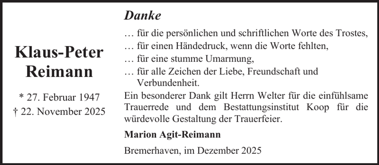 <p>Danke</p><p>Klaus-Peter<br />Reimann<br />* 27. Februar 1947<br />† 22. November 2025</p><p>… für die persönlichen und schriftlichen Worte des Trostes,<br />… für einen Händedruck, wenn die Worte fehlten,<br />… für eine stumme Umarmung,<br />… für alle Zeichen der Liebe, Freundschaft und<br />Verbundenheit.<br />Ein besonderer Dank gilt Herrn Welter für die einfühlsame<br />Trauerrede und dem Bestattungsinstitut Koop für die<br />würdevolle Gestaltung der Trauerfeier.<br />Marion Agit-Reimann<br />Bremerhaven, im Dezember 2025</p>