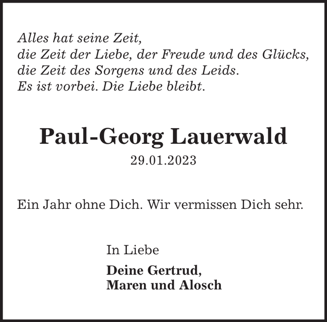 <p>Alles hat seine Zeit,<br />die Zeit der Liebe, der Freude und des Glücks,<br />die Zeit des Sorgens und des Leids.<br />Es ist vorbei. Die Liebe bleibt.</p><p>Paul-Georg Lauerwald<br />29.01.2023<br />Ein Jahr ohne Dich. Wir vermissen Dich sehr.<br />In Liebe<br />Deine Gertrud,<br />Maren und Alosch</p>