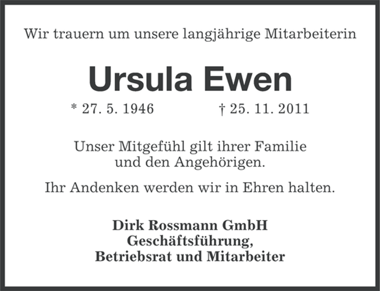<p>Wir trauern um unsere langjährige Mitarbeiterin</p><p>Ursula Ewen<br />* 27. 5. 1946</p><p>† 25. 11. 2011</p><p>Unser Mitgefühl gilt ihrer Familie<br />und den Angehörigen.<br />Ihr Andenken werden wir in Ehren halten.<br />Dirk Rossmann GmbH<br />Geschäftsführung,<br />Betriebsrat und Mitarbeiter</p>