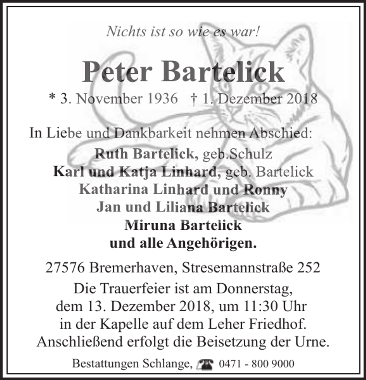 <p>Nichts ist so wie es war!</p>
<p>Peter Bartelick</p>
<p>* 3. November 1936 † 1. Dezember 2018<br />In Liebe und Dankbarkeit nehmen Abschied:<br />Ruth Bartelick, geb.Schulz<br />arl und Katja Linhard, geb. Bartelick<br />Ka<br />Katharina Linhard und Ronny<br />Jan und Liliana Bartelick<br />Miruna<br />Mir<br />na Bartelick<br />und alle Angehörigen.<br />27576 Bremerhaven, Stresemannstraße 252<br />Die Trauerfeier ist am Donnerstag,<br />dem 13. Dezember 2018, um 11:30 Uhr<br />in der Kapelle auf dem Leher Friedhof.<br />Anschließend erfolgt die Beisetzung der Urne.<br />Bestattungen Schlange,</p>
<p>0471 - 800 9000</p>