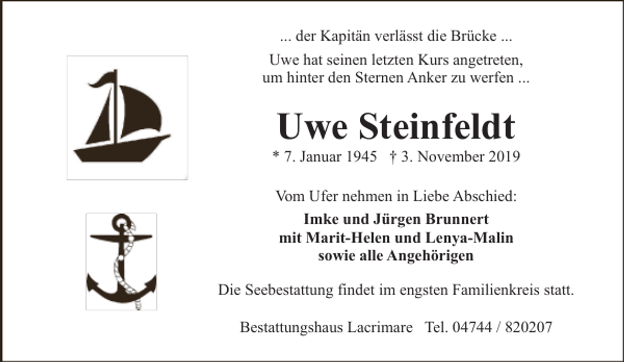 <p>... der Kapitän verlässt die Brücke ...<br />Uwe hat seinen letzten Kurs angetreten,<br />um hinter den Sternen Anker zu werfen ...</p><p>Uwe Steinfeldt</p><p>* 7. Januar 1945 † 3. November 2019<br />Vom Ufer nehmen in Liebe Abschied:<br />Imke und Jürgen Brunnert<br />mit Marit-Helen und Lenya-Malin<br />sowie alle Angehörigen<br />Die Seebestattung findet im engsten Familienkreis statt.<br />Bestattungshaus Lacrimare Tel. 04744 / 820207</p>
