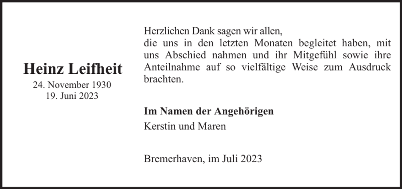 <p>Heinz Leifheit<br />24. November 1930<br />19. Juni 2023</p><p>Herzlichen Dank sagen wir allen,<br />die uns in den letzten Monaten begleitet haben, mit<br />uns Abschied nahmen und ihr Mitgefühl sowie ihre<br />Anteilnahme auf so vielfältige Weise zum Ausdruck<br />brachten.<br />Im Namen der Angehörigen<br />Kerstin und Maren<br />Bremerhaven, im Juli 2023</p>