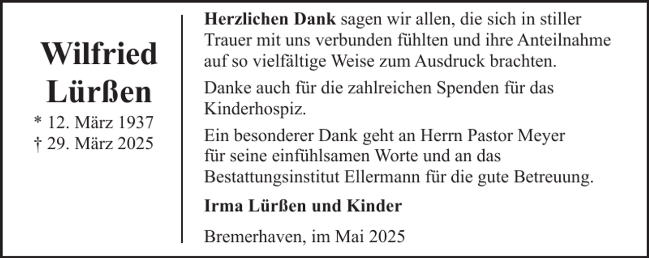 <p>Wilfried<br />Lürßen</p><p>* 12. März 1937<br />† 29. März 2025</p><p>Herzlichen Dank sagen wir allen, die sich in stiller<br />Trauer mit uns verbunden fühlten und ihre Anteilnahme<br />auf so vielfältige Weise zum Ausdruck brachten.<br />Danke auch für die zahlreichen Spenden für das<br />Kinderhospiz.<br />Ein besonderer Dank geht an Herrn Pastor Meyer<br />für seine einfühlsamen Worte und an das<br />Bestattungsinstitut Ellermann für die gute Betreuung.<br />Irma Lürßen und Kinder<br />Bremerhaven, im Mai 2025</p>