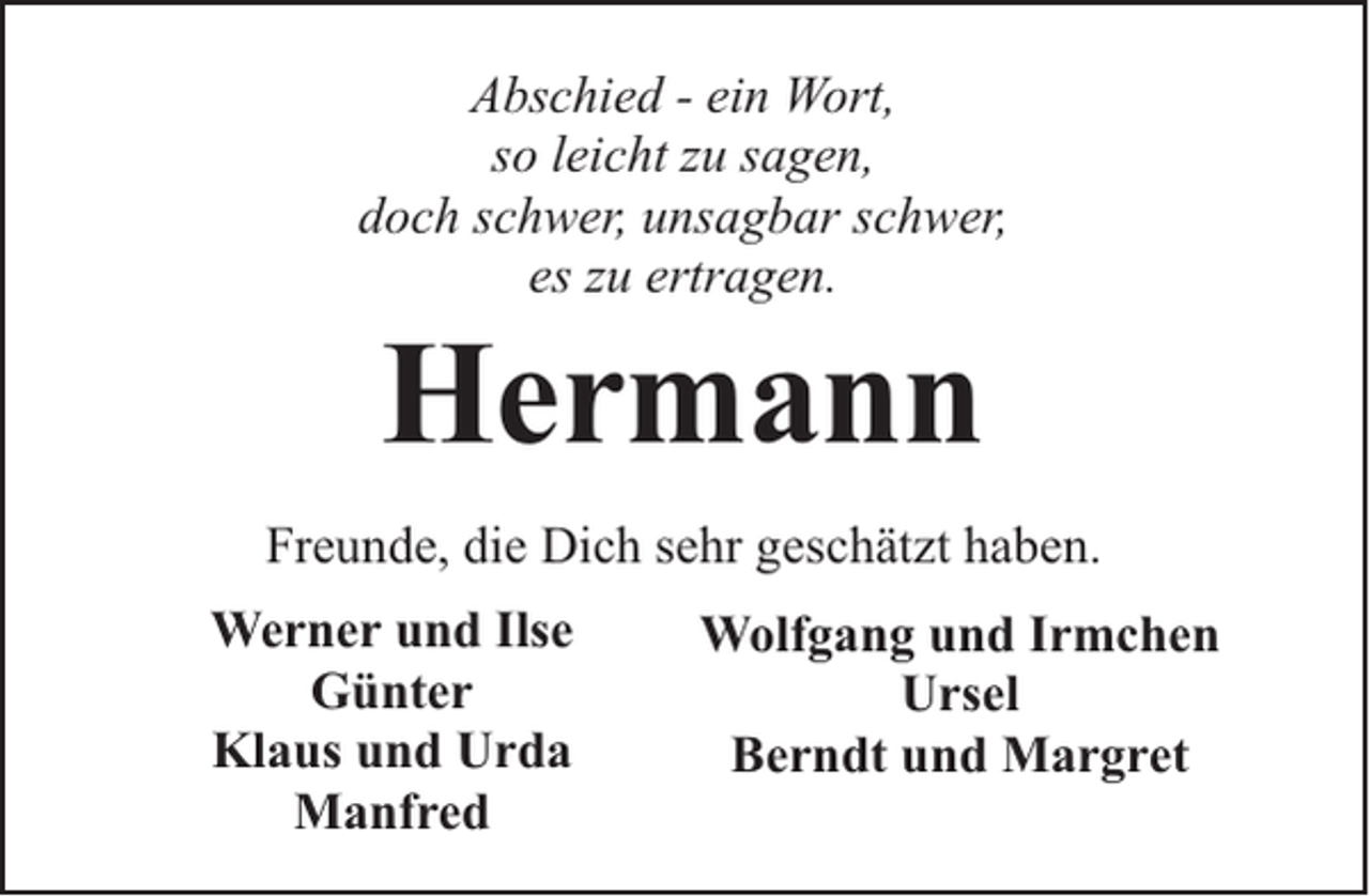 <p>Abschied - ein Wort,<br />so leicht zu sagen,<br />doch schwer, unsagbar schwer,<br />es zu ertragen.</p><p>Hermann</p><p>Freunde, die Dich sehr geschätzt haben.<br />Werner und Ilse<br />Günter<br />Klaus und Urda<br />Manfred</p><p>Wolfgang und Irmchen<br />Ursel<br />Berndt und Margret</p>