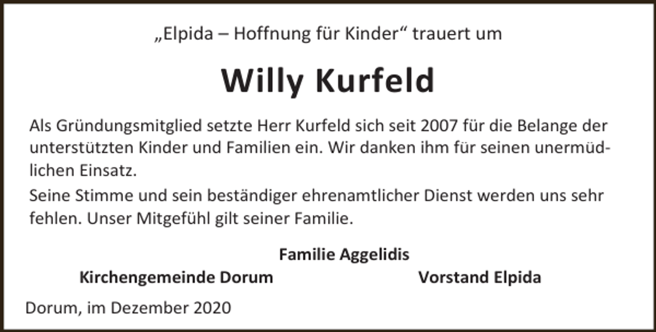 <p>„Elpida – Hoffnung für Kinder“ trauert um</p><p>Willy Kurfeld<br />Als Gründungsmitglied setzte Herr Kurfeld sich seit 2007 für die Belange der<br />unterstützten Kinder und Familien ein. Wir danken ihm für seinen unermüdlichen Einsatz.<br />Seine Stimme und sein beständiger ehrenamtlicher Dienst werden uns sehr<br />fehlen. Unser Mitgefühl gilt seiner Familie.<br />Kirchengemeinde Dorum<br />Dorum, im Dezember 2020</p><p>Familie Aggelidis</p><p>Vorstand Elpida</p>