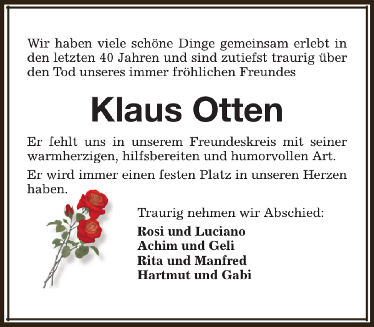 <p>Wir haben viele schöne Dinge gemeinsam erlebt in<br />den letzten 40 Jahren und sind zutiefst traurig über<br />den Tod unseres immer fröhlichen Freundes</p><p>Klaus Otten</p><p>Er fehlt uns in unserem Freundeskreis mit seiner<br />warmherzigen, hilfsbereiten und humorvollen Art.<br />Er wird immer einen festen Platz in unseren Herzen<br />haben.<br />Traurig nehmen wir Abschied:<br />Rosi und Luciano<br />Achim und Geli<br />Rita und Manfred<br />Hartmut und Gabi</p>