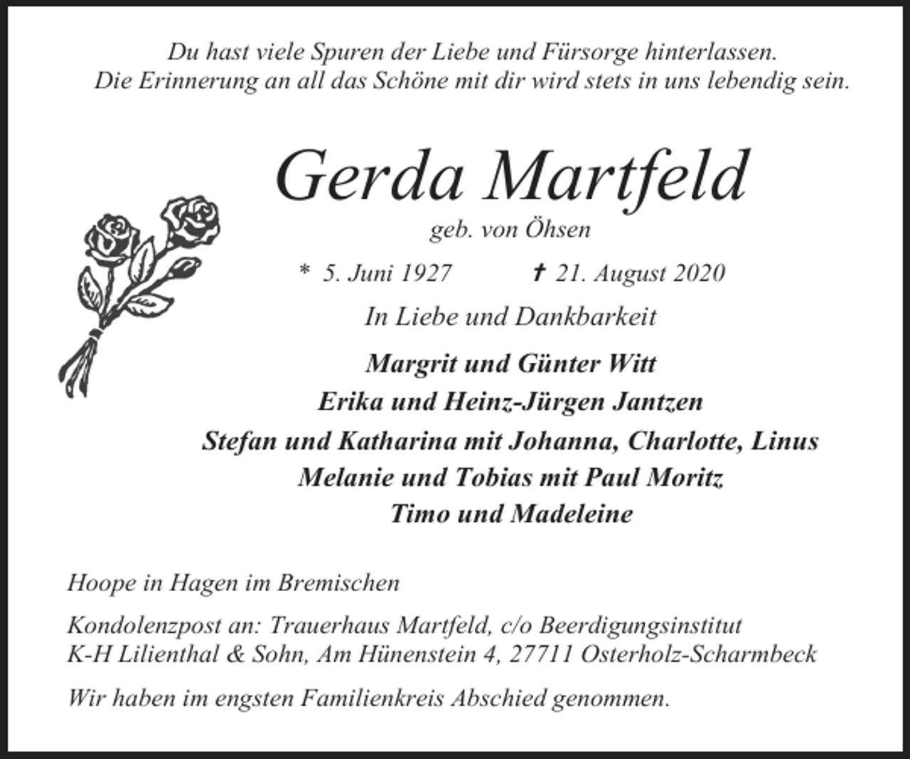 <p>Du hast viele Spuren der Liebe und Fürsorge hinterlassen.<br />Die Erinnerung an all das Schöne mit dir wird stets in uns lebendig sein.</p><p>Gerda Martfeld<br />geb. von Öhsen</p><p>* 5. Juni 1927</p><p> 21. August 2020</p><p>In Liebe und Dankbarkeit<br />Margrit und Günter Witt<br />Erika und Heinz-Jürgen Jantzen<br />Stefan und Katharina mit Johanna, Charlotte, Linus<br />Melanie und Tobias mit Paul Moritz<br />Timo und Madeleine<br />Hoope in Hagen im Bremischen<br />Kondolenzpost an: Trauerhaus Martfeld, c/o Beerdigungsinstitut<br />K-H Lilienthal &amp; Sohn, Am Hünenstein 4, 27711 Osterholz-Scharmbeck<br />Wir haben im engsten Familienkreis Abschied genommen.</p>