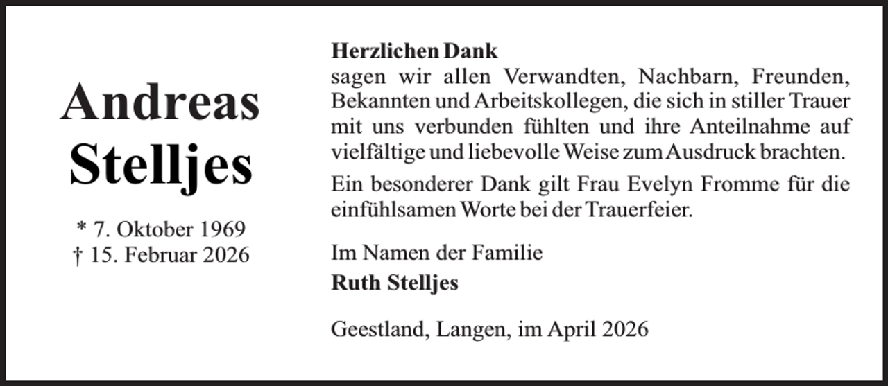 <p>Andreas</p>
<p>Stelljes<br />* 7. Oktober 1969<br />† 15. Februar 2026</p>
<p>Herzlichen Dank<br />sagen wir allen Verwandten, Nachbarn, Freunden,<br />Bekannten und Arbeitskollegen, die sich in stiller Trauer<br />mit uns verbunden fühlten und ihre Anteilnahme auf<br />vielfältige und liebevolle Weise zumAusdruck brachten.<br />Ein besonderer Dank gilt Frau Evelyn Fromme für die<br />einfühlsamen Worte bei der Trauerfeier.<br />Im Namen der Familie<br />Ruth Stelljes<br />Geestland, Langen, im April 2026</p>