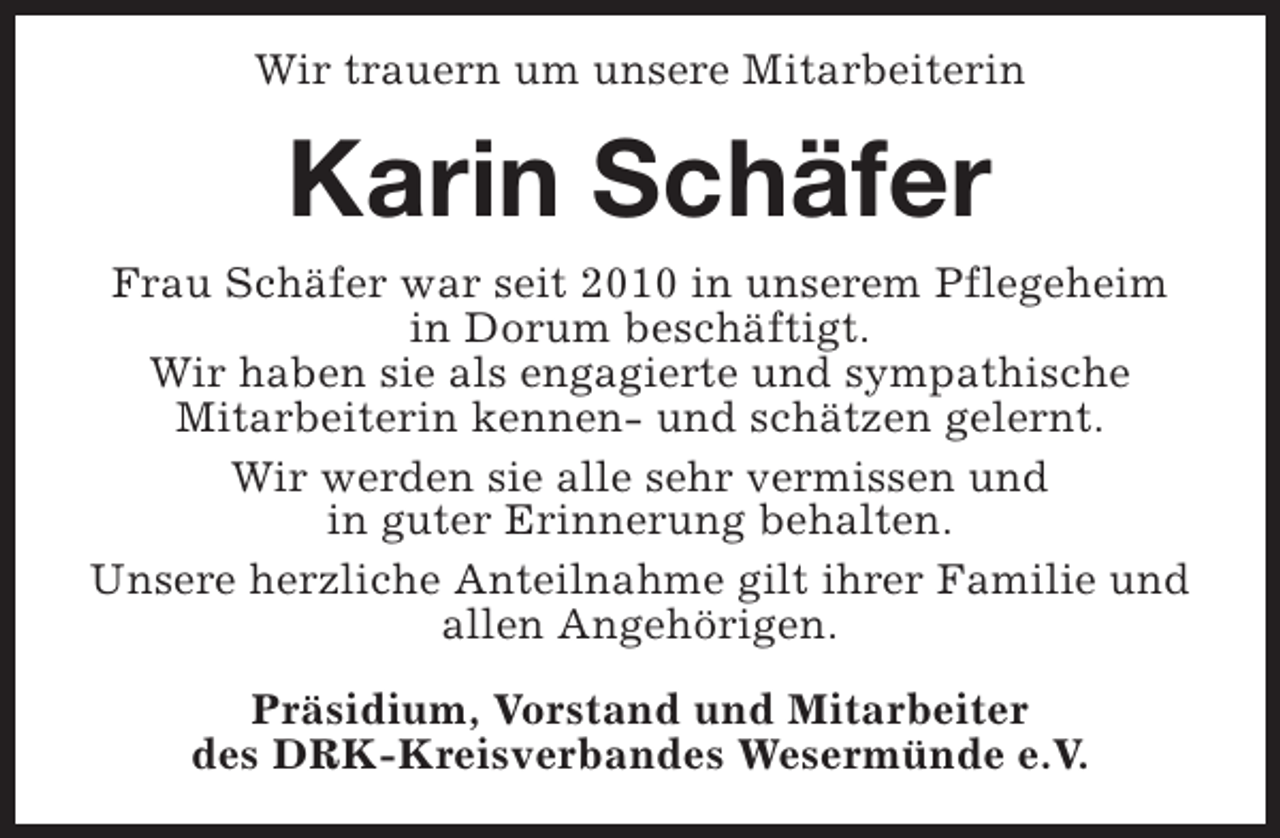 <p>Wir trauern um unsere Mitarbeiterin</p><p>Karin Schäfer<br />Frau Schäfer war seit 2010 in unserem Pflegeheim<br />in Dorum beschäftigt.<br />Wir haben sie als engagierte und sympathische<br />Mitarbeiterin kennen- und schätzen gelernt.<br />Wir werden sie alle sehr vermissen und<br />in guter Erinnerung behalten.<br />Unsere herzliche Anteilnahme gilt ihrer Familie und<br />allen Angehörigen.<br />Präsidium, Vorstand und Mitarbeiter<br />des DRK-Kreisverbandes Wesermünde e.V.</p>