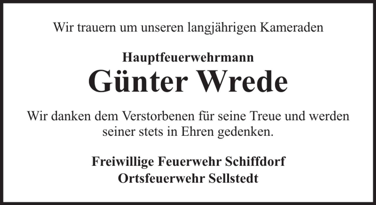 <p>Wir trauern um unseren langjährigen Kameraden<br />Hauptfeuerwehrmann</p>
<p>Günter Wrede<br />Wir danken dem Verstorbenen für seine Treue und werden<br />seiner stets in Ehren gedenken.<br />Freiwillige Feuerwehr Schiffdorf<br />Ortsfeuerwehr Sellstedt</p>