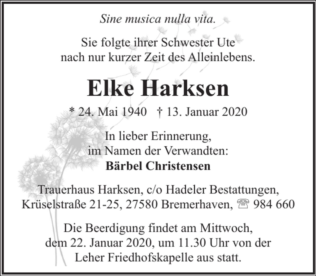 <p>Sine musica nulla vita.<br />Sie folgte ihrer Schwester Ute<br />nach nur kurzer Zeit des Alleinlebens.</p><p>Elke Harksen</p><p>* 24. Mai 1940 † 13. Januar 2020<br />In lieber Erinnerung,<br />im Namen der Verwandten:<br />Bärbel Christensen<br />Trauerhaus Harksen, c/o Hadeler Bestattungen,<br />Krüselstraße 21-25, 27580 Bremerhaven, ' 984 660<br />Die Beerdigung findet am Mittwoch,<br />dem 22. Januar 2020, um 11.30 Uhr von der<br />Leher Friedhofskapelle aus statt.</p>