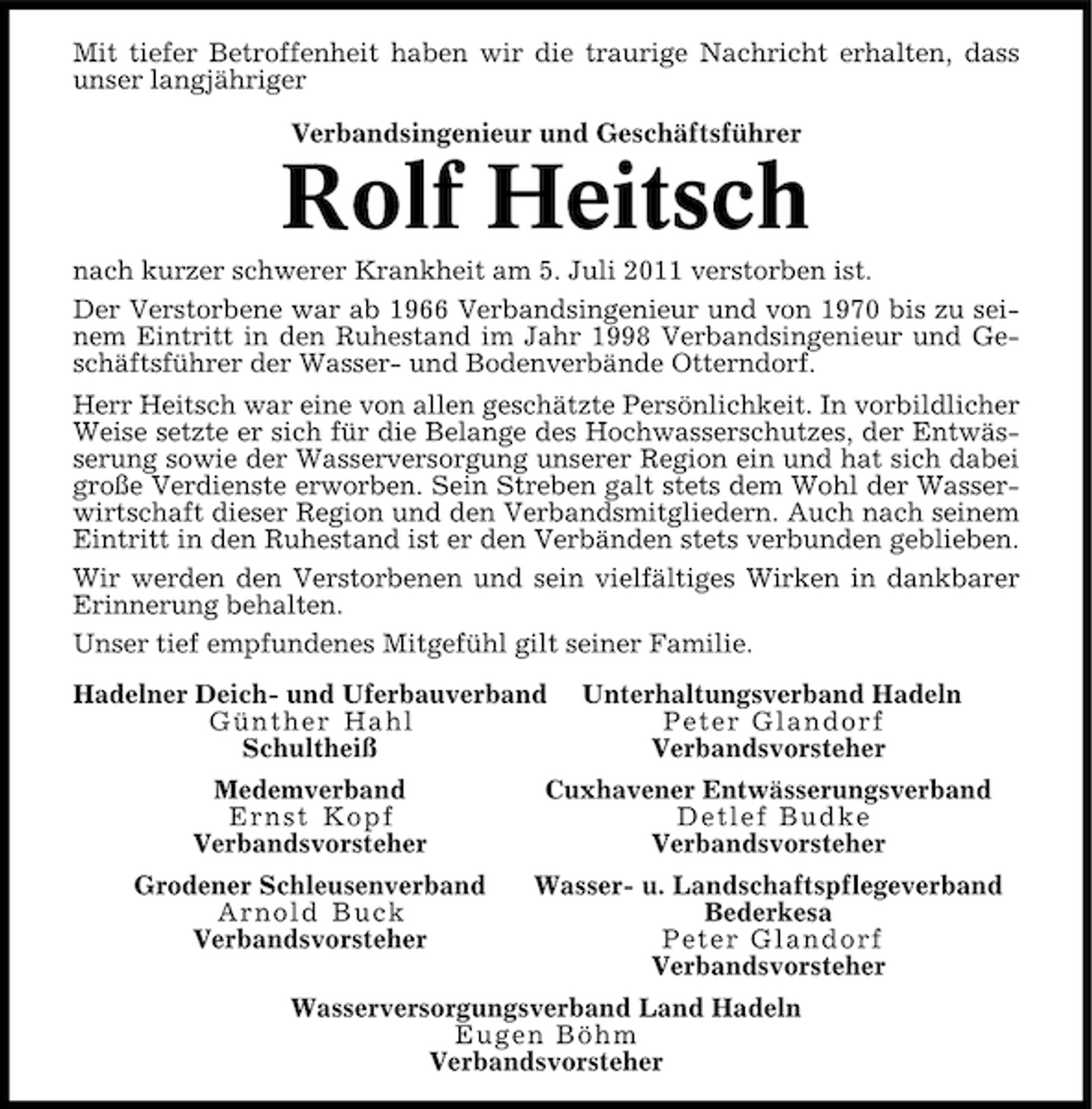 <p>Mit tiefer Betroffenheit haben wir die traurige Nachricht erhalten, dass<br />unser langjähriger<br />Verbandsingenieur und Geschäftsführer</p><p>Rolf Heitsch<br />nach kurzer schwerer Krankheit am 5. Juli 2011 verstorben ist.<br />Der Verstorbene war ab 1966 Verbandsingenieur und von 1970 bis zu seinem Eintritt in den Ruhestand im Jahr 1998 Verbandsingenieur und Geschäftsführer der Wasser- und Bodenverbände Otterndorf.<br />Herr Heitsch war eine von allen geschätzte Persönlichkeit. In vorbildlicher<br />Weise setzte er sich für die Belange des Hochwasserschutzes, der Entwässerung sowie der Wasserversorgung unserer Region ein und hat sich dabei<br />große Verdienste erworben. Sein Streben galt stets dem Wohl der Wasserwirtschaft dieser Region und den Verbandsmitgliedern. Auch nach seinem<br />Eintritt in den Ruhestand ist er den Verbänden stets verbunden geblieben.<br />Wir werden den Verstorbenen und sein vielfältiges Wirken in dankbarer<br />Erinnerung behalten.<br />Unser tief empfundenes Mitgefühl gilt seiner Familie.<br />Hadelner Deich- und Uferbauverband<br />Günther Hahl<br />Schultheiß</p><p>Unterhaltungsverband Hadeln<br />Peter Glandorf<br />Verbandsvorsteher</p><p>Medemverband<br />Ernst Kopf<br />Verbandsvorsteher</p><p>Cuxhavener Entwässerungsverband<br />Detlef Budke<br />Verbandsvorsteher</p><p>Grodener Schleusenverband<br />Arnold Buck<br />Verbandsvorsteher</p><p>Wasser- u. Landschaftspflegeverband<br />Bederkesa<br />Peter Glandorf<br />Verbandsvorsteher</p><p>Wasserversorgungsverband Land Hadeln<br />Eugen Böhm<br />Verbandsvorsteher</p>