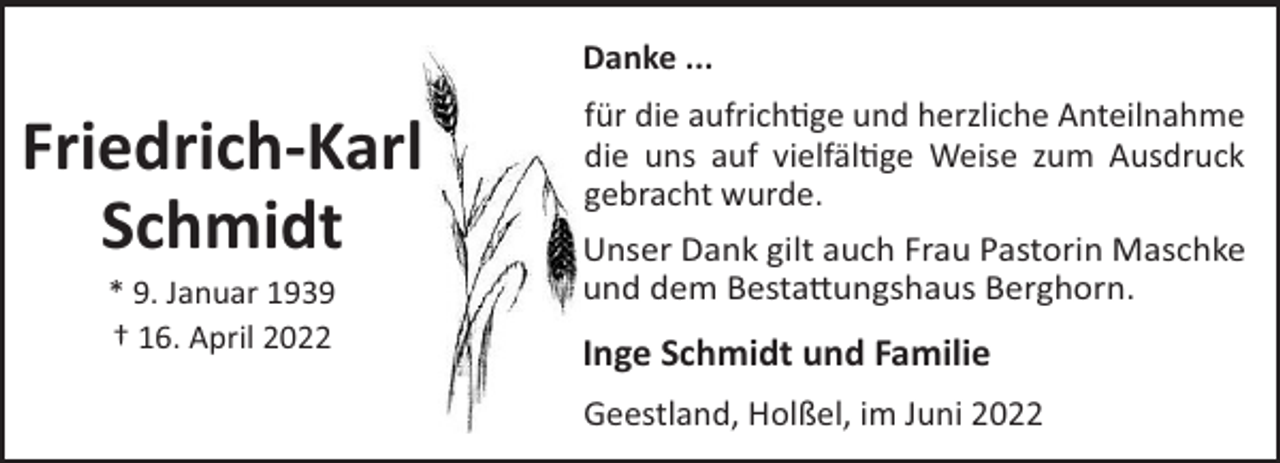 <p>Danke ...</p><p>Friedrich-Karl<br />Schmidt<br />* 9. Januar 1939<br />† 16. April 2022</p><p>für die aufrich!ge und herzliche Anteilnahme<br />die uns auf vielfäl!ge Weise zum Ausdruck<br />gebracht wurde.<br />Unser Dank gilt auch Frau Pastorin Maschke<br />und dem Besta"ungshaus Berghorn.</p><p>Inge Schmidt und Familie<br />Geestland, Holßel, im Juni 2022</p>