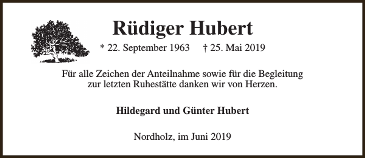 <p>Rüdiger Hubert</p><p>* 22. September 1963</p><p>† 25. Mai 2019</p><p>Für alle Zeichen der Anteilnahme sowie für die Begleitung<br />zur letzten Ruhestätte danken wir von Herzen.<br />Hildegard und Günter Hubert<br />Nordholz, im Juni 2019</p>