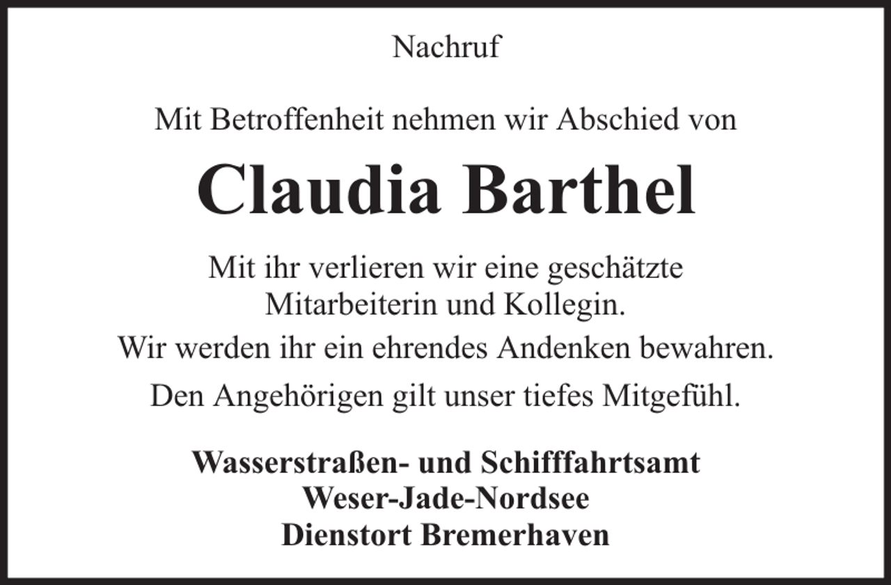 <p>Nachruf<br />Mit Betroffenheit nehmen wir Abschied von</p><p>Claudia Barthel<br />Mit ihr verlieren wir eine geschätzte<br />Mitarbeiterin und Kollegin.<br />Wir werden ihr ein ehrendes Andenken bewahren.<br />Den Angehörigen gilt unser tiefes Mitgefühl.<br />Wasserstraßen- und Schifffahrtsamt<br />Weser-Jade-Nordsee<br />Dienstort Bremerhaven</p>