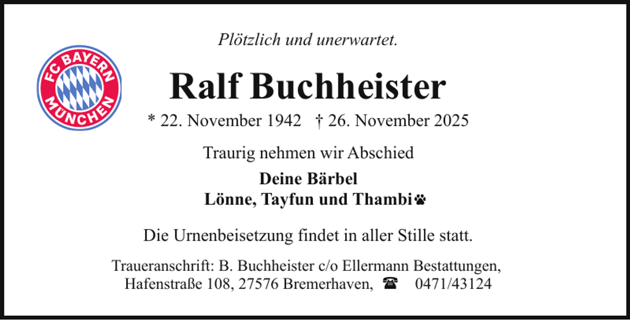 <p>Plötzlich und unerwartet.</p><p>Ralf Buchheister</p><p>* 22. November 1942 † 26. November 2025<br />Traurig nehmen wir Abschied<br />Deine Bärbel<br />Lönne, Tayfun und Thambi<br />Die Urnenbeisetzung findet in aller Stille statt.<br />Traueranschrift: B. Buchheister c/o Ellermann Bestattungen,<br />Hafenstraße 108, 27576 Bremerhaven, ( 0471/43124</p>