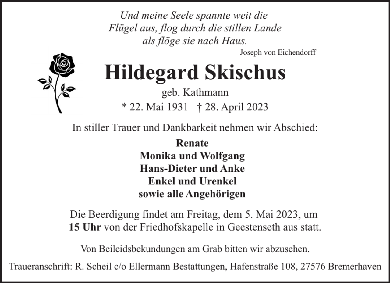 <p>Und meine Seele spannte weit die<br />Flügel aus, flog durch die stillen Lande<br />als flöge sie nach Haus.</p><p>Joseph von Eichendorff</p><p>Hildegard Skischus<br />geb. Kathmann<br />* 22. Mai 1931 † 28. April 2023</p><p>In stiller Trauer und Dankbarkeit nehmen wir Abschied:<br />Renate<br />Monika und Wolfgang<br />Hans-Dieter und Anke<br />Enkel und Urenkel<br />sowie alle Angehörigen<br />Die Beerdigung findet am Freitag, dem 5. Mai 2023, um<br />15 Uhr von der Friedhofskapelle in Geestenseth aus statt.<br />Von Beileidsbekundungen am Grab bitten wir abzusehen.<br />Traueranschrift: R. Scheil c/o Ellermann Bestattungen, Hafenstraße 108, 27576 Bremerhaven</p>