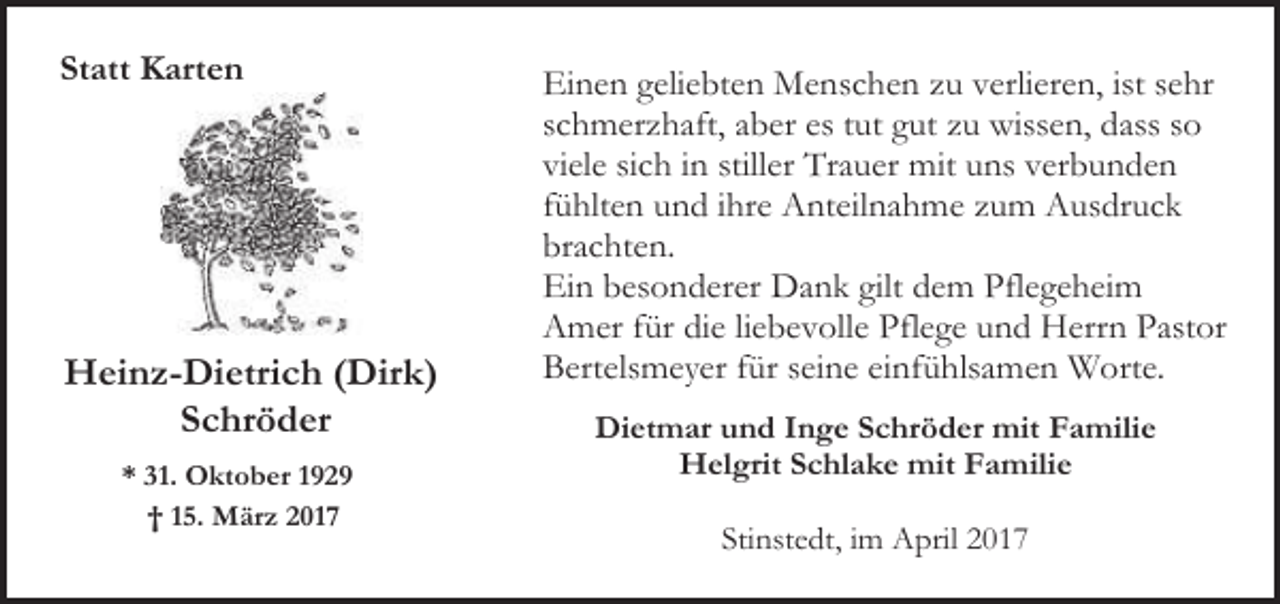 <p>Statt Karten</p><p>Heinz-Dietrich (Dirk)<br />Schröder<br />* 31. Oktober 1929<br />† 15. März 2017</p><p>Einen geliebten Menschen zu verlieren, ist sehr<br />schmerzhaft, aber es tut gut zu wissen, dass so<br />viele sich in stiller Trauer mit uns verbunden<br />fühlten und ihre Anteilnahme zum Ausdruck<br />brachten.<br />Ein besonderer Dank gilt dem Pflegeheim<br />Amer für die liebevolle Pflege und Herrn Pastor<br />Bertelsmeyer für seine einfühlsamen Worte.<br />Dietmar und Inge Schröder mit Familie<br />Helgrit Schlake mit Familie<br />Stinstedt, im April 2017</p>