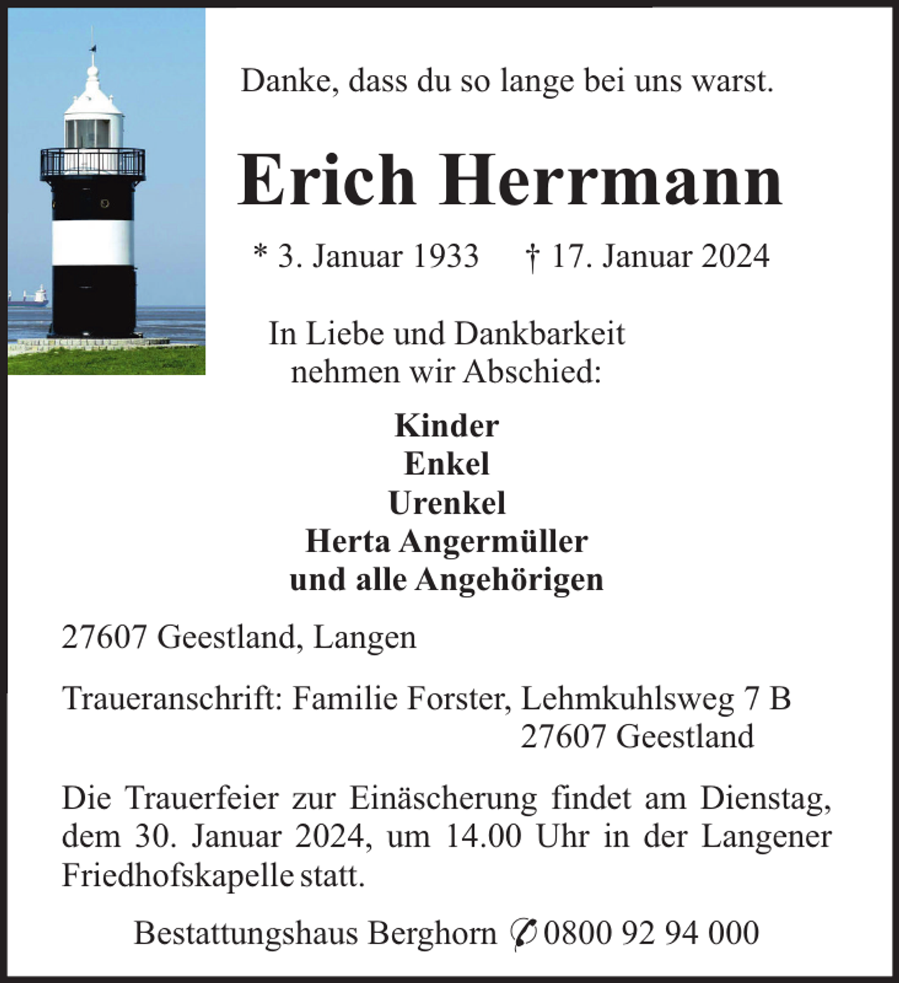 <p>Danke, dass du so lange bei uns warst.</p><p>Erich Herrmann<br />* 3. Januar 1933</p><p>† 17. Januar 2024</p><p>In Liebe und Dankbarkeit<br />nehmen wir Abschied:<br />Kinder<br />Enkel<br />Urenkel<br />Herta Angermüller<br />und alle Angehörigen<br />27607 Geestland, Langen<br />Traueranschrift: Familie Forster, Lehmkuhlsweg 7 B<br />27607 Geestland<br />Die Trauerfeier zur Einäscherung findet am Dienstag,<br />dem 30. Januar 2024, um 14.00 Uhr in der Langener<br />Friedhofskapelle statt.<br />Bestattungshaus Berghorn * 0800 92 94 000</p>