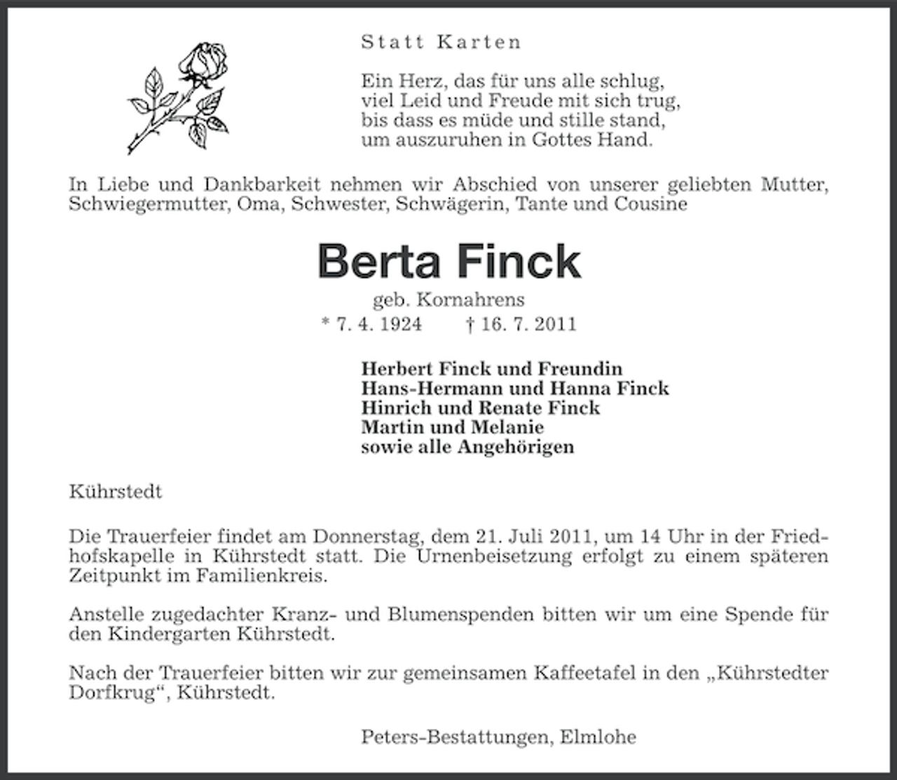 <p>Statt Karten<br />Ein Herz, das für uns alle schlug,<br />viel Leid und Freude mit sich trug,<br />bis dass es müde und stille stand,<br />um auszuruhen in Gottes Hand.<br />In Liebe und Dankbarkeit nehmen wir Abschied von unserer geliebten Mutter,<br />Schwiegermutter, Oma, Schwester, Schwägerin, Tante und Cousine</p><p>Berta Finck<br />geb. Kornahrens<br />* 7. 4. 1924<br />† 16. 7. 2011<br />Herbert Finck und Freundin<br />Hans-Hermann und Hanna Finck<br />Hinrich und Renate Finck<br />Martin und Melanie<br />sowie alle Angehörigen<br />Kührstedt<br />Die Trauerfeier findet am Donnerstag, dem 21. Juli 2011, um 14 Uhr in der Friedhofskapelle in Kührstedt statt. Die Urnenbeisetzung erfolgt zu einem späteren<br />Zeitpunkt im Familienkreis.<br />Anstelle zugedachter Kranz- und Blumenspenden bitten wir um eine Spende für<br />den Kindergarten Kührstedt.<br />Nach der Trauerfeier bitten wir zur gemeinsamen Kaffeetafel in den „Kührstedter<br />Dorfkrug“, Kührstedt.<br />Peters-Bestattungen, Elmlohe</p>